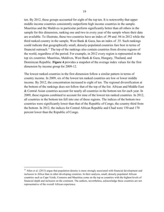 19 
ten. By 2012, these groups accounted for eight of the top ten. It is noteworthy that upper middle income countries consistently outperform high income countries in the sample. Mauritius and the Maldives in particular perform significantly better than all others in the sample for this dimension, ranking one and two in every year of the sample where their data are available. To illustrate, these two countries have an index of .99 and .94 in 2012 while the third ranked country in the sample, West Bank & Gaza, has an index of .35. Such rankings could indicate that geographically small, densely-populated countries fare best in terms of financial outreach.25 The top of the rankings also contain countries from diverse regions of the world, regardless of the period. For example, in 2012 every region is represented in the top six countries: Mauritius, Maldives, West Bank & Gaza, Hungary, Thailand, and Dominican Republic. Figure 4 provides a snapshot of the average index values for the first dimension by income group for 2009-12. 
The lowest ranked countries in the first dimension follow a similar pattern in terms of country income. In 2009, six of the lowest ten ranked countries are low or lower middle income. By 2012, the concentration increased to eight of ten. The regional diversification at the bottom of the rankings does not follow that of the top of the list. African and Middle East & Central Asian countries account for nearly all countries in the bottom ten for each year. In 2009, these regions combined to account for nine of the lowest ten ranked countries. In 2012, all countries in the bottom ten fell into one of these regions. The indices of the bottom two countries were significantly lower than that of the Republic of Congo, the country third from the bottom. In 2012, the indices for Central African Republic and Chad were 150 and 170 percent lower than the Republic of Congo. 
25 Allen et al. (2013) argue that population density is more strongly associated with financial development and inclusion in Africa than in other developing countries. In their analysis, small, densely populated African countries such as Cape Verde, Comoros and Mauritius come on the top as countries with the highest levels of financial depth and inclusion on the continent. The authors, nevertheless, acknowledge these countries are not representative of the overall African experience.  