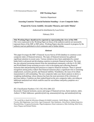 © 2014 International Monetary Fund WP/14/36 
IMF Working Paper 
Statistics Department 
Assessing Countries’ Financial Inclusion Standing—A new Composite Index 
Prepared by Goran Amidžić, Alexander Massara, and André Mialou1 
Authorized for distribution by Luca Errico 
February 2014 
Abstract 
This paper leverages the IMF’s Financial Access Survey (FAS) database to construct a new composite index of financial inclusion. The topic of financial inclusion has gathered significant attention in recent years. Various initiatives have been undertaken by central banks both in advanced and developing countries to promote financial inclusion. The issue has also attracted increasing interest from the international community with the G-20, IMF, and World Bank Group assuming an active role in developing and collecting financial inclusion data and promoting best practices to improve financial inclusion. There is general recognition among policy makers that financial inclusion plays a significant role in sustaining employment, economic growth, and financial stability. Nonetheless, the issue of its robust measurement is still outstanding. The new composite index uses factor analysis to derive a weighting methodology whose absence has been the most persistent of the criticisms of previous indices. Countries are then ranked based on the new composite index, providing an additional analytical tool which could be used for surveillance and policy purposes on a regular basis. 
JEL Classification Numbers: C43, C82, O16, G00, G21 
Keywords: Financial inclusion, access and usage of financial services, factor analysis, index. 
Authors’ E-Mail Addresses: gamidzic@imf.org, amassara@imf.org, and amialou@imf.org 
1 We would like to thank the following colleagues for helpful comments: Adolfo Barajas, Anja Baum, Joe Crowley, Rob Dippelsman, Luca Errico, Agus Firmansyah, Yuko Hashimoto, Alicia Hierro, Izabela Karpowicz, Phousnith Khay, Yevgeniya Korniyenko, Plapa Koukpamou, Elena Loukoianova, Mike Seiferling, Mick Silver, Aaron Thegeya and Richard Walton. 
This Working Paper should not be reported as representing the views of the IMF. 
The views expressed in this Working Paper are those of the author(s) and do not necessarily represent those of the IMF or IMF policy. Working Papers describe research in progress by the author(s) and are published to elicit comments and to further debate.  