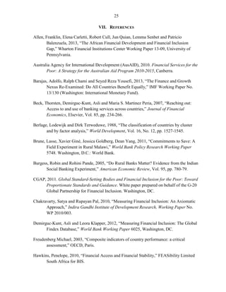 25 
VII. REFERENCES Allen, Franklin, Elena Carletti, Robert Cull, Jun Quian, Lemma Senbet and Patricio Balenzuela, 2013, “The African Financial Development and Financial Inclusion Gap,” Wharton Financial Institutions Center Working Paper 13-09, University of Pennsylvania. Australia Agency for International Development (AusAID), 2010. Financial Services for the Poor: A Strategy for the Australian Aid Program 2010-2015, Canberra. Barajas, Adolfo, Ralph Chami and Seyed Reza Yousefi, 2013, “The Finance and Growth Nexus Re-Examined: Do All Countries Benefit Equally,” IMF Working Paper No. 13/130 (Washington: International Monetary Fund). Beck, Thorsten, Demirguc-Kunt, Asli and Maria S. Martinez Peria, 2007, “Reaching out: Access to and use of banking services across countries,” Journal of Financial Economics, Elsevier, Vol. 85, pp. 234-266. 
Berlage, Lodewijk and Dirk Terweduwe, 1988, “The classification of countries by cluster and by factor analysis,” World Development, Vol. 16, No. 12, pp. 1527-1545. 
Brune, Lasse, Xavier Giné, Jessica Goldberg, Dean Yang, 2011, “Commitments to Save: A Field Experiment in Rural Malawi,” World Bank Policy Research Working Paper 5748. Washington, D.C.: World Bank. 
Burgess, Robin and Rohini Pande, 2005, “Do Rural Banks Matter? Evidence from the Indian Social Banking Experiment,” American Economic Review, Vol. 95, pp. 780-79. 
CGAP, 2011. Global Standard-Setting Bodies and Financial Inclusion for the Poor: Toward Proportionate Standards and Guidance. White paper prepared on behalf of the G-20 Global Partnership for Financial Inclusion. Washington, DC. Chakravarty, Satya and Rupayan Pal, 2010, “Measuring Financial Inclusion: An Axiomatic Approach,” Indira Gandhi Institute of Development Research, Working Paper No. WP 2010/003. Demirguc-Kunt, Asli and Leora Klapper, 2012, “Measuring Financial Inclusion: The Global Findex Database,” World Bank Working Paper 6025, Washington, DC. 
Freudenberg Michael, 2003, “Composite indicators of country performance: a critical assessment,” OECD, Paris. 
Hawkins, Penelope, 2010, “Financial Access and Financial Stability,” FEASibility Limited South Africa for BIS.  