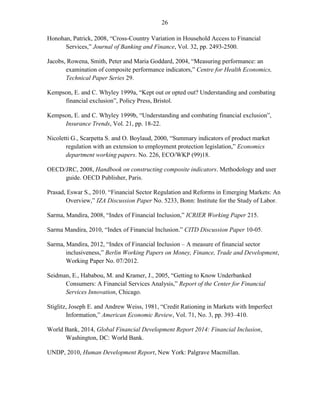 26 
Honohan, Patrick, 2008, “Cross-Country Variation in Household Access to Financial Services,” Journal of Banking and Finance, Vol. 32, pp. 2493-2500. 
Jacobs, Rowena, Smith, Peter and Maria Goddard, 2004, “Measuring performance: an examination of composite performance indicators,” Centre for Health Economics, Technical Paper Series 29. 
Kempson, E. and C. Whyley 1999a, “Kept out or opted out? Understanding and combating financial exclusion”, Policy Press, Bristol. 
Kempson, E. and C. Whyley 1999b, “Understanding and combating financial exclusion”, Insurance Trends, Vol. 21, pp. 18-22. 
Nicoletti G., Scarpetta S. and O. Boylaud, 2000, “Summary indicators of product market regulation with an extension to employment protection legislation,” Economics department working papers. No. 226, ECO/WKP (99)18. 
OECD/JRC, 2008, Handbook on constructing composite indicators. Methodology and user guide. OECD Publisher, Paris. 
Prasad, Eswar S., 2010. “Financial Sector Regulation and Reforms in Emerging Markets: An Overview,” IZA Discussion Paper No. 5233, Bonn: Institute for the Study of Labor. 
Sarma, Mandira, 2008, “Index of Financial Inclusion,” ICRIER Working Paper 215. 
Sarma Mandira, 2010, “Index of Financial Inclusion.” CITD Discussion Paper 10-05. 
Sarma, Mandira, 2012, “Index of Financial Inclusion – A measure of financial sector inclusiveness,” Berlin Working Papers on Money, Finance, Trade and Development, Working Paper No. 07/2012. 
Seidman, E., Hababou, M. and Kramer, J., 2005, “Getting to Know Underbanked Consumers: A Financial Services Analysis,” Report of the Center for Financial Services Innovation, Chicago. 
Stiglitz, Joseph E. and Andrew Weiss, 1981, “Credit Rationing in Markets with Imperfect Information,” American Economic Review, Vol. 71, No. 3, pp. 393–410. 
World Bank, 2014, Global Financial Development Report 2014: Financial Inclusion, Washington, DC: World Bank. 
UNDP, 2010, Human Development Report, New York: Palgrave Macmillan. 
 
