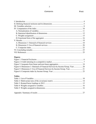 3 
CONTENTS PAGE 
I. Introduction ........................................................................................................................... 4 
II. Defining financial inclusion and its dimensions .................................................................. 5 
III. Variables selection .............................................................................................................. 8 
IV. Computation of the index ................................................................................................. 10 
A. Normalization of variables ............................................................................................. 11 
B. Statistical identification of dimensions .......................................................................... 12 
C. Weights assignment........................................................................................................ 15 
D. Functional form of the aggregator ................................................................................. 16 
V. Results ................................................................................................................................ 18 
A. Dimension 1: Outreach of financial services ................................................................. 18 
B. Dimension 2: Use of financial services .......................................................................... 20 
C. Composite index ............................................................................................................. 22 
VI. Concluding remarks .......................................................................................................... 23 
VII. References ....................................................................................................................... 25 
Figures 
Figure 1: Financial Exclusion ................................................................................................... 6 
Figure 2: Credit rationing in a competitive market ................................................................... 7 
Figure 3: Isoquants from linear and non-linear aggregators ................................................... 18 
Figure 4: Dimension 1: Outreach of Financial Services by Income Group, Year .................. 20 
Figure 5: Dimension 2: Use of Financial Services by Income Group, Year .......................... 21 
Figure 6: Composite index by Income Group, Year ............................................................... 23 
Tables 
Table 1: List of Variables ....................................................................................................... 10 
Table 2: Multivariate tests of the covariance matrix .............................................................. 14 
Table 3: Rotated factor loadings in 2012 ................................................................................ 15 
Table 4: Weights assigned to variables ................................................................................... 16 
Table 5: Weights assigned to dimensions ............................................................................... 16 
Appendix: Summary of results ............................................................................................... 27 
 