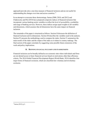 5 
approach] provide only a one-time measure of financial inclusion and are not useful for understanding the changes over time and across countries.”2 
In an attempt to overcome these shortcomings, Sarma (2008, 2010, and 2012) and Chakravarty and Pal (2010) have proposed composite indices of financial inclusion that incorporate various banking sector variables to reflect the level of accessibility, availability and usage of banking services. However, these indices assign equal weights to all variables and dimensions, which assumes that all dimensions have the same impact on financial inclusion. 
The remainder of the paper is structured as follows: Section II discusses the definition of financial inclusion and its dimensions. Section III describes the variables used in the analysis. Section IV presents the methodology used to compute the index; Section V summarizes the main results of the index and the output of the index as it relates to country rankings. The final section of the paper concludes by suggesting some possible future extensions of the work and policy implications. 
II. DEFINING FINANCIAL INCLUSION AND ITS DIMENSIONS 
Financial inclusion can be broadly defined as an economic state where individuals and firms are not denied access to basic financial services based on motivations other than efficiency criteria. The 2014 Global Financial Development Report (World Bank, 2014) identifies four major forms of financial exclusion, which are classified into voluntary and involuntary exclusion. 
2 Sarma (2012), p.5.  