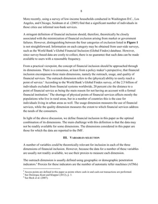8 
More recently, using a survey of low-income households conducted in Washington D.C., Los Angeles, and Chicago, Seidman et al. (2005) find that a significant number of individuals in those cities use informal non-bank services. 
A stringent definition of financial inclusion should, therefore, theoretically be closely associated with the minimization of financial exclusion arising from market or government failures. However, distinguishing between the four categories of exclusion listed in Figure 1 is not straightforward. Information on each category may be obtained from user-side surveys, such as the World Bank’s Global Financial Inclusion (Global Findex) database. However, since survey-based data are costly to collect, there is no guarantee that such data can be made available to users with a reasonable frequency. 
From a practical viewpoint, the concept of financial inclusion should be approached through its dimensions. There is a consensus, at least from a policy maker’s perspective, that financial inclusion encompasses three main dimensions, namely the outreach, usage, and quality of financial services. The outreach dimension refers to the (physical) ability to easily reach a point of service.4 According to the World Bank’s Global Findex survey, of the 2.5 billion of individuals excluded from financial systems worldwide, 20 percent cite the distance to a point of financial service as being the main reason for not having an account with a formal financial institution.5 The shortage of physical points of financial services affects mostly the populations who live in rural areas, but in a number of countries this is the case for individuals living in urban areas as well. The usage dimension measures the use of financial services, while the quality dimension measures the extent to which financial services address the needs of the consumers. 
In light of the above discussion, we define financial inclusion in this paper as the optimal combination of its dimensions. The main challenge with this definition is that the data may not be readily available for some dimensions. The dimensions considered in this paper are those for which the data are reported to the IMF. 
III. VARIABLES SELECTION 
A number of variables could be theoretically relevant for inclusion in each of the three dimensions of financial inclusion. However, because the data for a number of these variables are usually not readily available, we use their proxies to measure each dimension. 
The outreach dimension is usually defined using geographic or demographic penetration indicators.6 Proxies for these indicators are the number of automatic teller machines (ATMs) 
4 Access points are defined in this paper as points where cash-in and cash-out transactions are performed. 
5 See Demirguc-Kunt and Klapper (2012), p. 3. 
6 See Beck et al. (2007).  
