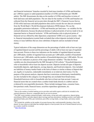 9 
and financial institutions’ branches rescaled by land mass (number of ATMs and branches per 1,000 km square) or adult population (number of ATMs and branches per 100,000 adults). The IMF disseminates the data on the number of ATMs and branches in terms of both land mass and adult population. The raw data for the number of ATMs and branches are collected from the financial service providers through the IMF’s Financial Access Survey (FAS) while land mass and adult population data used to rescale the raw data are extracted from the World Bank’s World Development Indicators (WDI) dataset. We use the geographic penetration indicators—ATMs and branches per land mass—as variables for the outreach dimension, because the physical distance to physical points of service tends to be an important barrier to financial inclusion.7 ATMs and branches refer to physical points of financial service offered by other depository corporations8 (ODCs) in a given country—that is, financial intermediaries (central bank excluded) that collect deposits included in broad money or issue liabilities that are close substitute of deposits and are included in broad money. 
Typical indicators of the usage dimension are the percentage of adults with at least one type of regulated deposit account and the percentage of adults with at least one type of regulated loan account. Proxies to these two indicators are the number of regulated deposit accounts per 1,000 adults, number of regulated loan accounts per 1,000 adults, number of household borrowers per 1,000 adults, and the number of household depositors per 1,000 adults. We use the last two indicators as proxies of the usage dimension variables.9 The data for these variables are also disseminated by the IMF through its FAS website.10 Household depositors refer to households with at least one deposit account. Deposits include all types of deposits: transferable deposits, sight deposits, savings deposits, and fixed-term deposits. Also included are liabilities of money-market funds in the form of shares or similar evidence of deposit that are, legally or in practice, redeemable immediately or at relatively short notice. For the purpose of the present analysis, deposits that have restrictions on third-party transferability are also included in this category even though they are excluded from broad money. Household borrowers refer to households who have at least one loan account. Loans are financial assets that are created when a creditor lends funds directly to a debtor and are evidenced by non-negotiable documents. These include mortgage loans, consumer loans, hire-purchase credit, financial leases, securities repurchase agreements, etc. 
7 Data on the number of mobile banking service providers and mobile agents could also be included in the outreach dimension. However, comparable data do not exist at present. 
8 The ODC sector includes commercial banks, credit unions, saving and credit cooperatives, deposit taking microfinance (MFIs), and other deposit takers (savings and loan associations, building societies, rural banks and agricultural banks, post office giro institutions, post office savings banks, savings banks, and money market funds). 
9 We exclude the variables on the number of accounts because they could potentially introduce a bias in the dataset. In cases where an individual has multiple deposit or loan accounts, the use of formal financial services in a country would be overstated. 
10 http://fas.imf.org/  