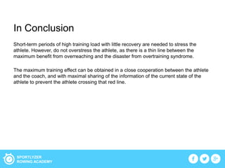 SPORTLYZER
ROWING ACADEMY
In Conclusion
Short-term periods of high training load with little recovery are needed to stress the
athlete. However, do not overstress the athlete, as there is a thin line between the
maximum benefit from overreaching and the disaster from overtraining syndrome.
The maximum training effect can be obtained in a close cooperation between the athlete
and the coach, and with maximal sharing of the information of the current state of the
athlete to prevent the athlete crossing that red line.
 