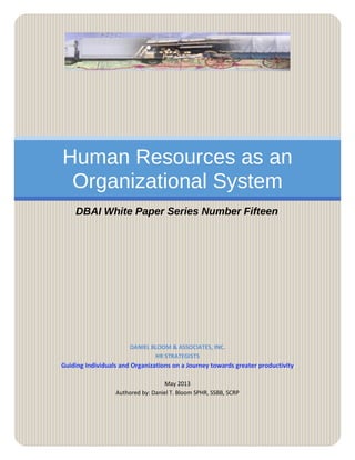 Human Resources as an
Organizational System
DBAI White Paper Series Number Fifteen
DANIEL BLOOM & ASSOCIATES, INC.
HR STRATEGISTS
Guiding Individuals and Organizations on a Journey towards greater productivity
May 2013
Authored by: Daniel T. Bloom SPHR, SSBB, SCRP
 