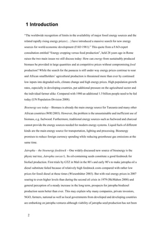 1 Introduction

“The worldwide recognition of limits in the availability of major fossil energy sources and the
related rapidly rising energy prices (…) have introduced a massive search for new energy
sources for world economic development (FAO 1981).” This quote from a FAO expert
consultation entitled “Energy cropping versus food production”, held 28 years ago in Rome
raises the two main issues we still discuss today: How can energy from sustainably produced
biomass be provided in large quantities and at competitive prices without compromising food
production? While the search for the panacea is still under way energy prices continue to soar
and African smallholders‟ agricultural production is threatened more than ever by continued
low inputs into degraded soils, climate change and high energy prices. High population growth
rates, especially in developing countries, put additional pressure on the agricultural sector and
the individual farmer alike. Compared with 1980 an additional 1.5 billion people need to be fed
today (UN Population Division 2008).

Bioenergy use today – Biomass is already the main energy source for Tanzania and many other
African countries (WRI 2003). However, the problem is the unsustainable and inefficient use of
biomass, e.g. fuelwood. Furthermore, traditional energy sources such as fuelwood and charcoal
cannot provide the energy sources needed for modern energy systems. Liquid fuels of different
kinds are the main energy source for transportation, lighting and processing. Bioenergy
promises to reduce foreign currency spending while reducing greenhouse gas emissions at the
same time.

Jatropha – the bioenergy feedstock – One widely discussed new source of bioenergy is the
physic nut tree, Jatropha curcas L. Its oil-containing seeds constitute a good feedstock for
biofuel production. First trials by GTZ in Mali in the 80‟s and early 90‟s to make jatropha oil a
diesel substitute failed because of relatively high feedstock costs compared with rather low
prices for fossil diesel at those times (Wiesenhütter 2003). But with real energy prices in 2007
soaring to even higher levels than during the second oil crisis in 1979 (McMahon 2008) and
general perception of a steady increase in the long term, prospects for jatropha biodiesel
production seem better than ever. This may explain why many companies, private investors,
NGO, farmers, national as well as local governments from developed and developing countries
are embarking on jatropha ventures although viability of jatropha seed production has not been



   2
 
