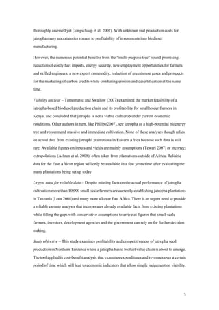 thoroughly assessed yet (Jongschaap et al. 2007). With unknown real production costs for
jatropha many uncertainties remain to profitability of investments into biodiesel
manufacturing.

However, the numerous potential benefits from the “multi-purpose tree” sound promising:
reduction of costly fuel imports, energy security, new employment opportunities for farmers
and skilled engineers, a new export commodity, reduction of greenhouse gases and prospects
for the marketing of carbon credits while combating erosion and desertification at the same
time.

Viability unclear – Tomomatsu and Swallow (2007) examined the market feasibility of a
jatropha-based biodiesel production chain and its profitability for smallholder farmers in
Kenya, and concluded that jatropha is not a viable cash crop under current economic
conditions. Other authors in turn, like Philip (2007), see jatropha as a high-potential bioenergy
tree and recommend massive and immediate cultivation. None of these analyses though relies
on actual data from existing jatropha plantations in Eastern Africa because such data is still
rare. Available figures on inputs and yields are mainly assumptions (Tewari 2007) or incorrect
extrapolations (Achten et al. 2008), often taken from plantations outside of Africa. Reliable
data for the East African region will only be available in a few years time after evaluating the
many plantations being set up today.

Urgent need for reliable data – Despite missing facts on the actual performance of jatropha
cultivation more than 10,000 small-scale farmers are currently establishing jatropha plantations
in Tanzania (Loos 2008) and many more all over East Africa. There is an urgent need to provide
a reliable ex-ante analysis that incorporates already available facts from existing plantations
while filling the gaps with conservative assumptions to arrive at figures that small-scale
farmers, investors, development agencies and the government can rely on for further decision
making.

Study objective – This study examines profitability and competitiveness of jatropha seed
production in Northern Tanzania where a jatropha based biofuel value chain is about to emerge.
The tool applied is cost-benefit analysis that examines expenditures and revenues over a certain
period of time which will lead to economic indicators that allow simple judgement on viability.




                                                                                                  3
 