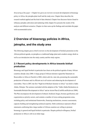 Structuring of the paper – Chapter two gives an overview on recent developments in bioenergy
policy in Africa, the jatropha plant itself and the study area. Chapter three describes the
research method applied and the kind of data obtained. Chapter four discusses factors found to
influence jatropha cultivation and marketing while chapter five presents the results of the
analysis and different scenarios. Chapter six then sums up the findings and concludes the paper
with recommended action.




2 Overview of bioenergy policies in Africa,

jatropha, and the study area

The following chapter gives a brief overview on the development of biofuels promotion on the
African political agenda, on jatropha as a traditional hedge plant and a modern energy shrub as
well as an introduction into the study country and the study regions.


2.1 Recent policy developments in Africa towards biofuel
production
Bioenergy and liquid biofuels in particular have been on the political agenda of many African
countries already since 2004. A large group of African ministers signed the Statement on
Renewables in Africa in Nairobi in 2004, which calls for, inter alia, promoting the sustainable
production of biomass and its efficient use in all sectors and enhancing the development of
renewables. Then in 2007, the first “High-level Biofuels Seminar in Africa” was held in Addis
Ababa, Ethiopia. The seminar concluded with the adoption of the “Addis Ababa Declaration on
Sustainable Biofuels Development in Africa” and an Action Plan (Conliffe and Kulovesi 2008).
The Plan encompasses the development of ethanol, biodiesel, biogas, biomass gasification, and
cogeneration as priority sectors, and contains a number of cross-cutting programme areas,
including policy and institutional frameworks, financing mechanisms, resource assessments,
capacity building and strengthening technical expertise. Both conferences represent official
statements confirming that a large number of African countries are willing to promote
bioenergy in general and liquid biofuels in particular. Despite political willingness, biofuel
production in Africa is still at an infant stage.




4
 