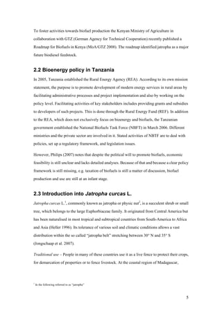 To foster activities towards biofuel production the Kenyan Ministry of Agriculture in
collaboration with GTZ (German Agency for Technical Cooperation) recently published a
Roadmap for Biofuels in Kenya (MoA/GTZ 2008). The roadmap identified jatropha as a major
future biodiesel feedstock.


2.2 Bioenergy policy in Tanzania
In 2005, Tanzania established the Rural Energy Agency (REA). According to its own mission
statement, the purpose is to promote development of modern energy services in rural areas by
facilitating administrative processes and project implementation and also by working on the
policy level. Facilitating activities of key stakeholders includes providing grants and subsidies
to developers of such projects. This is done through the Rural Energy Fund (REF). In addition
to the REA, which does not exclusively focus on bioenergy and biofuels, the Tanzanian
government established the National Biofuels Task Force (NBFT) in March 2006. Different
ministries and the private sector are involved in it. Stated activities of NBTF are to deal with
policies, set up a regulatory framework, and legislation issues.

However, Philips (2007) notes that despite the political will to promote biofuels, economic
feasibility is still unclear and lacks detailed analyses. Because of that and because a clear policy
framework is still missing, e.g. taxation of biofuels is still a matter of discussion, biofuel
production and use are still at an infant stage.


2.3 Introduction into Jatropha curcas L.
Jatropha curcas L.1, commonly known as jatropha or physic nut2, is a succulent shrub or small
tree, which belongs to the large Euphorbiaceae family. It originated from Central America but
has been naturalised in most tropical and subtropical countries from South-America to Africa
and Asia (Heller 1996). Its tolerance of various soil and climatic conditions allows a vast
distribution within the so called “jatropha belt” stretching between 30° N and 35° S
(Jongschaap et al. 2007).

Traditional use – People in many of these countries use it as a live fence to protect their crops,
for demarcation of properties or to fence livestock. At the coastal region of Madagascar,



1
    In the following referred to as “jatropha”



                                                                                                   5
 