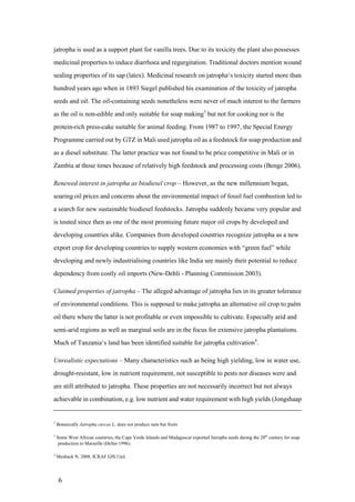jatropha is used as a support plant for vanilla trees. Due to its toxicity the plant also possesses
medicinal properties to induce diarrhoea and regurgitation. Traditional doctors mention wound
sealing properties of its sap (latex). Medicinal research on jatropha„s toxicity started more than
hundred years ago when in 1893 Siegel published his examination of the toxicity of jatropha
seeds and oil. The oil-containing seeds nonetheless were never of much interest to the farmers
as the oil is non-edible and only suitable for soap making3 but not for cooking nor is the
protein-rich press-cake suitable for animal feeding. From 1987 to 1997, the Special Energy
Programme carried out by GTZ in Mali used jatropha oil as a feedstock for soap production and
as a diesel substitute. The latter practice was not found to be price competitive in Mali or in
Zambia at those times because of relatively high feedstock and processing costs (Benge 2006).

Renewed interest in jatropha as biodiesel crop – However, as the new millennium began,
soaring oil prices and concerns about the environmental impact of fossil fuel combustion led to
a search for new sustainable biodiesel feedstocks. Jatropha suddenly became very popular and
is touted since then as one of the most promising future major oil crops by developed and
developing countries alike. Companies from developed countries recognize jatropha as a new
export crop for developing countries to supply western economies with “green fuel” while
developing and newly industrialising countries like India see mainly their potential to reduce
dependency from costly oil imports (New-Dehli - Planning Commission 2003).

Claimed properties of jatropha – The alleged advantage of jatropha lies in its greater tolerance
of environmental conditions. This is supposed to make jatropha an alternative oil crop to palm
oil there where the latter is not profitable or even impossible to cultivate. Especially arid and
semi-arid regions as well as marginal soils are in the focus for extensive jatropha plantations.
Much of Tanzania„s land has been identified suitable for jatropha cultivation4.

Unrealistic expectations – Many characteristics such as being high yielding, low in water use,
drought-resistant, low in nutrient requirement, not susceptible to pests nor diseases were and
are still attributed to jatropha. These properties are not necessarily incorrect but not always
achievable in combination, e.g. low nutrient and water requirement with high yields (Jongshaap


2
    Botanically Jatropha curcas L. does not produce nuts but fruits

3
    Some West African countries, the Cape Verde Islands and Madagascar exported Jatropha seeds during the 20th century for soap
     production to Marseille (Heller 1996).

4
    Meshack N. 2008. ICRAF GIS Unit




     6
 