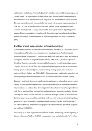 (Kilimanjaro) can be found. As a result, Tanzania„s mainland consists of diverse ecological and
climatic zones. The country can be divided in four major agro-ecological zones that receive
different rainfall levels. Precipitation levels range from less than 500 mm to above 1500 mm.
The narrow coastal region is consistently hot and humid with an annual mean temperature of
25°C and 1142 mm of rain (Dodoma), while in the lowland central regions a temperate
savannah climate prevails. Average annual rainfall shows great variation depending on the
location. Highest precipitation is found towards the southeast and a small area close to Lake
Victoria reaching up 2500 mm and least on the central plain receiving only 500 mm (FAO
2008).


2.4.1 State of small-scale agriculture on Tanzanian mainland

12 million ha of farmland are allotted to smallholders from which 80% (9.5 million ha) are used
for annual crops (7.2 million ha), permanent crops including trees (1.3 million ha) and
permanent-annual mixed stands (1.0 million ha) (NBS 2006). Only a very small percentage of
all crops are cultivated on irrigated land (184,000 ha) (CIA 2008). Agriculture is practised
throughout the entire country but characterised by low density of arable land and permanent
crops per unit of area (FAO 2008). The two prevailing farming systems are the maize mixed
farming system in the central plains and the root crop farming system in the south and
northwest (Dixon, Gulliver and Gibbon 2001). Maasai people are traditionally pastoralists but
nowadays engage often into farming activities in addition to extensive livestock keeping.

Tanzania„s small-scale farmers are mainly subsistence farmers. Available land area is a major
limiting factor to agricultural production. The average area utilized by smallholder farmers is
little more than 2 ha per household. 46% of agricultural households reported having insufficient
land. Due to scarcity of land and other limiting factors farmers are mainly producing for own
consumption. Maize, cassava, beans and rice constitute the staple food for all Tanzanians and
therefore occupy large areas of the arable land. Cash crops play a minor role but still significant
quantities of export commodities are produced such as cotton (180,000 t), coffee (60,000 t),
and tobacco (50,000 t). Important oils crops grown by smallholders are groundnuts, oil palms,
and sunflower (NBS 2006).

Productivity of all crops is generally low and even dropped dramatically with the beginning of
the new millennium. While in the 1980s average maize yield reached almost 2 t ha-1 it is less



                                                                                                 9
 