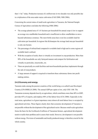 than 1 t ha-1 today. Production increase of a million tons in two decades was only possible due
to a triplication of the area under maize cultivation (FAO 2008, NBS 2006).

Concerning the current status of small-scale agriculture in Tanzania, the National Sample
Census of Agriculture concludes the following (NBS 2006):

    The average planted area of 1.61 hectares per household for annual crops is low to support
     an average size smallholder household and is insufficient to allow smallholders to move
     beyond subsistence existence. The most fertile areas have even less available land for
     cultivation per household. In regions like Kilimanjaro the average land area per household
     is only one hectare.
    The percentage of utilised land compared to available land is high and in some regions all
     available land is utilised.
    With the exception of seeds, there is virtually no investment in crop production. More than
     90% of the households use only farmyard manure and compost for fertilisation and
     virtually no pesticides, insecticides, etc.
    There are practically no credit facilities and most households purchase implements through
     the sale of crop products.
    A large amount of support is required to transform these subsistence farms into profit
     making entities.

2.4.2 Economy and energy

Tanzania ranks among the poorest countries of the world being a so-called Least Developed
Country (UN-OHRLLS 2008). The annual GDP per capita is low, only US$ 1100. The
Tanzanian economy depends heavily on agriculture, which contributes more than 40% to GDP,
provides 85% of exports, and employs 80% of the labour force (CIA 2008). Especially in the
rural areas, agriculture is of great importance since almost all rural labour force is occupied by
agricultural activities. These figures clearly show that economic development of Tanzania is
not possible without the development of the agricultural sector. Because small-scale agriculture
forms the basis for the livelihood of millions of Tanzanian farmers, agricultural development
needs to tackle their problem and to assess their needs. However, development is not possible
without energy. Provision of sustainable and locally produced energy is therefore crucial for the
whole country.




10
 