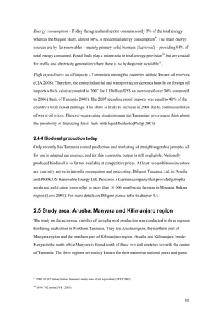 Energy consumption – Today the agricultural sector consumes only 3% of the total energy
whereas the biggest share, almost 80%, is residential energy consumption9. The main energy
sources are by far renewables – mainly primary solid biomass (fuelwood) – providing 94% of
total energy consumed. Fossil fuels play a minor role in total energy provision10 but are crucial
for traffic and electricity generation where there is no hydropower available11.

High expenditures on oil imports – Tanzania is among the countries with no known oil reserves
(CIA 2008). Therefore, the entire industrial and transport sector depends heavily on foreign oil
imports which value accounted in 2007 for 1.5 billion US$ an increase of over 30% compared
to 2006 (Bank of Tanzania 2008). The 2007 spending on oil imports was equal to 40% of the
country„s total export earnings. This share is likely to increase in 2008 due to continuous hikes
of world oil prices. The ever-aggravating situation made the Tanzanian government think about
the possibility of displacing fossil fuels with liquid biofuels (Philip 2007).


2.4.4 Biodiesel production today

Only recently has Tanzania started production and marketing of straight vegetable jatropha oil
for use in adapted car engines, and for this reason the output is still negligible. Nationally
produced biodiesel is so far not available at competitive prices. At least two ambitious investors
are currently active in jatropha propagation and processing: Diligent Tanzania Ltd. in Arusha
and PROKON Renewable Energy Ltd. Prokon is a German company that provided jatropha
seeds and cultivation knowledge to more than 10 000 small-scale farmers in Mpanda, Rukwa
region (Loos 2008). For more details on Diligent please refer to chapter 4.4.


2.5 Study area: Arusha, Manyara and Kilimanjaro region
The study on the economic viability of jatropha seed production was conducted in three regions
bordering each other in Northern Tanzania. They are Arusha region, the northern part of
Manyara region and the northern part of Kilimanjaro region. Arusha and Kilimanjaro border
Kenya in the north while Manyara is found south of these two and stretches towards the centre
of Tanzania. The three regions are mainly known for their extensive national parks and game




9
    1999: 10 697 tmtoe (tmtoe: thousand metric tons of oil equivalent) (WRI 2003)

10
     1999: 762 tmtoe (WRI 2003)



                                                                                                 11
 