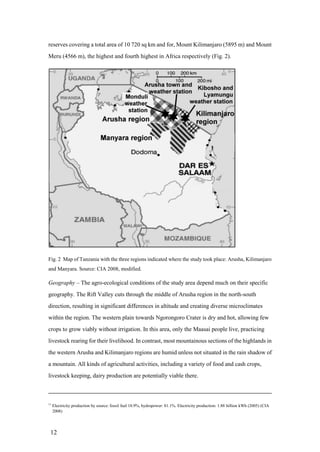 reserves covering a total area of 10 720 sq km and for, Mount Kilimanjaro (5895 m) and Mount
Meru (4566 m), the highest and fourth highest in Africa respectively (Fig. 2).




Fig. 2 Map of Tanzania with the three regions indicated where the study took place: Arusha, Kilimanjaro
and Manyara. Source: CIA 2008, modified.

Geography – The agro-ecological conditions of the study area depend much on their specific
geography. The Rift Valley cuts through the middle of Arusha region in the north-south
direction, resulting in significant differences in altitude and creating diverse microclimates
within the region. The western plain towards Ngorongoro Crater is dry and hot, allowing few
crops to grow viably without irrigation. In this area, only the Maasai people live, practicing
livestock rearing for their livelihood. In contrast, most mountainous sections of the highlands in
the western Arusha and Kilimanjaro regions are humid unless not situated in the rain shadow of
a mountain. All kinds of agricultural activities, including a variety of food and cash crops,
livestock keeping, dairy production are potentially viable there.



11
     Electricity production by source: fossil fuel 18.9%, hydropower: 81.1%. Electricity production: 1.88 billion kWh (2005) (CIA
     2008)




 12
 