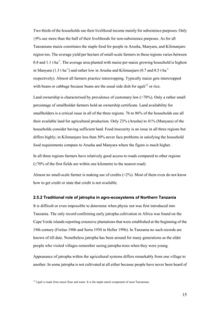 Two thirds of the households use their livelihood income mainly for subsistence purposes. Only
≤9% use more than the half of their livelihoods for non-subsistence purposes. As for all
Tanzanians maize constitutes the staple food for people in Arusha, Manyara, and Kilimanjaro
region too. The average yield per hectare of small-scale farmers in these regions varies between
0.8 and 1.1 t ha-1. The average area planted with maize per maize growing household is highest
in Manyara (1.3 t ha-1) and rather low in Arusha and Kilimanjaro (0.7 and 0.5 t ha-1
respectively). Almost all farmers practice intercropping. Typically maize gets intercropped
with beans or cabbage because beans are the usual side dish for ugali12 or rice.

Land ownership is characterised by prevalence of customary law (>70%). Only a rather small
percentage of smallholder farmers hold an ownership certificate. Land availability for
smallholders is a critical issue in all of the three regions. 76 to 86% of the households use all
their available land for agricultural production. Only 23% (Arusha) to 41% (Manyara) of the
households consider having sufficient land. Food insecurity is an issue in all three regions but
differs highly; in Kilimanjaro less than 50% never face problems in satisfying the household
food requirements compare to Arusha and Manyara where the figure is much higher.

In all three regions farmers have relatively good access to roads compared to other regions
(≥70% of the first fields are within one kilometre to the nearest road).

Almost no small-scale farmer is making use of credits (<2%). Most of them even do not know
how to get credit or state that credit is not available.


2.5.2 Traditional role of jatropha in agro-ecosystems of Northern Tanzania

It is difficult or even impossible to determine when physic nut was first introduced into
Tanzania. The only record confirming early jatropha cultivation in Africa was found on the
Cape Verde islands reporting extensive plantations that were established at the beginning of the
19th century (Freitas 1906 and Serra 1950 in Heller 1996). In Tanzania no such records are
known of till date. Nonetheless jatropha has been around for many generations as the elder
people who visited villages remember seeing jatropha trees when they were young.

Appearance of jatropha within the agricultural systems differs remarkably from one village to
another. In some jatropha is not cultivated at all either because people have never been heard of


12
     Ugali is made from maize flour and water. It is the staple starch component of most Tanzanians.



                                                                                                       15
 
