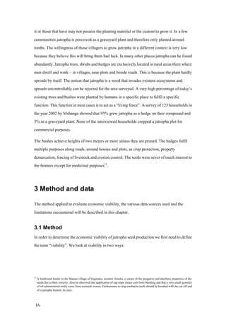it or those that have may not possess the planting material or the custom to grow it. In a few
communities jatropha is perceived as a graveyard plant and therefore only planted around
tombs. The willingness of those villagers to grow jatropha in a different context is very low
because they believe this will bring them bad luck. In many other places jatropha can be found
abundantly. Jatropha trees, shrubs and hedges are exclusively located in rural areas there where
men dwell and work – in villages, near plots and beside roads. This is because the plant hardly
spreads by itself. The notion that jatropha is a weed that invades existent ecosystems and
spreads uncontrollably can be rejected for the area surveyed. A very high percentage of today‟s
existing trees and bushes were planted by humans in a specific place to fulfil a specific
function. This function in most cases is to act as a “living fence”. A survey of 125 households in
the year 2002 by Mshanga showed that 95% grew jatropha as a hedge on their compound and
5% as a graveyard plant. None of the interviewed households cropped a jatropha plot for
commercial purposes.

The bushes achieve heights of two meters or more unless they are pruned. The hedges fulfil
multiple purposes along roads, around houses and plots, as crop protection, property
demarcation, fencing of livestock and erosion control. The seeds were never of much interest to
the farmers except for medicinal purposes13.




3 Method and data

The method applied to evaluate economic viability, the various data sources used and the
limitations encountered will be described in this chapter.


3.1 Method
In order to determine the economic viability of jatropha seed production we first need to define
the term “viability”. We look at viability in two ways:




13
     A traditional healer in the Maasai village of Engaruka, western Arusha, is aware of the purgative and diarrheic properties of the
     seeds due to their toxicity. Also he observed that application of sap stops minor cuts from bleeding and that a very small quantity
     of oil administered orally cures from stomach worms. Furthermore to stop toothache teeth should be brushed with the cut off end
     of a jatropha branch, he says.




 16
 