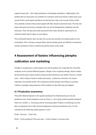 output/revenue side – still a major problems in all jatropha calculations. Additionally to the
problem that not many plots are available for evaluation small-scale farmers neither keep exact
record of their actual inputs and labour invested nor have they exact records of their yields.
Also, jatropha is almost always intercropped with other annual or perennial crops. The time and
inputs allocated exclusively to jatropha often can not be distinguished completely from the
intercrops. Thus, the data and results presented in this study should be understood as an
indication rather than be taken as exact figures.

The cost-benefit-analysis does not take into account any possible non-market goods nor any
externalities. This is because external effects and non-market goods are difficult to monetarise
and the calculation of these would be beyond the means of this study.




4 Assessment of factors influencing jatropha

cultivation and marketing

Jatropha is recognized as a multi-purpose tree and its products too. Especially the oil and the
seedcake can be used for different purposes. Despite a few exceptions though, farmers market
the harvested seeds to buyers and do not process them themselves any further. However, in both
cases – direct selling of seeds or further processing – production economics are of great
importance for possible profits. How production and the demand side influence economic
viability of jatropha seed production will be looked at in the following sub-chapters.


4.1 Production economics
The profit obtained depends on the quantity produced, the obtained price per unit and
production costs. Some production costs are fixed, i.e. not varying with the quantity produced
others are variable, i.e. increasing with an increasing output. Progress in technology can also
play an important role to either increase production or decrease production costs. For the
calculations the following simple equation is used:

Profit = Revenue – Total Costs

Profit = (Units produced x Price per unit) – (Units of inputs x Costs per unit)




 20
 