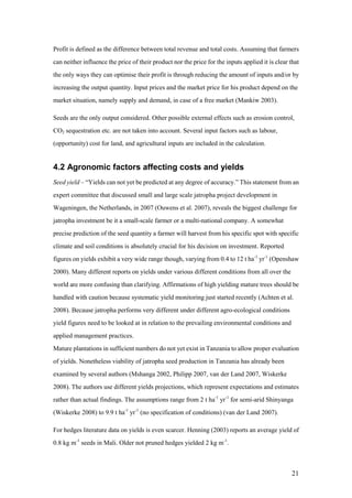 Profit is defined as the difference between total revenue and total costs. Assuming that farmers
can neither influence the price of their product nor the price for the inputs applied it is clear that
the only ways they can optimise their profit is through reducing the amount of inputs and/or by
increasing the output quantity. Input prices and the market price for his product depend on the
market situation, namely supply and demand, in case of a free market (Mankiw 2003).

Seeds are the only output considered. Other possible external effects such as erosion control,
CO2 sequestration etc. are not taken into account. Several input factors such as labour,
(opportunity) cost for land, and agricultural inputs are included in the calculation.


4.2 Agronomic factors affecting costs and yields
Seed yield – “Yields can not yet be predicted at any degree of accuracy.” This statement from an
expert committee that discussed small and large scale jatropha project development in
Wageningen, the Netherlands, in 2007 (Ouwens et al. 2007), reveals the biggest challenge for
jatropha investment be it a small-scale farmer or a multi-national company. A somewhat
precise prediction of the seed quantity a farmer will harvest from his specific spot with specific
climate and soil conditions is absolutely crucial for his decision on investment. Reported
figures on yields exhibit a very wide range though, varying from 0.4 to 12 t ha-1 yr-1 (Openshaw
2000). Many different reports on yields under various different conditions from all over the
world are more confusing than clarifying. Affirmations of high yielding mature trees should be
handled with caution because systematic yield monitoring just started recently (Achten et al.
2008). Because jatropha performs very different under different agro-ecological conditions
yield figures need to be looked at in relation to the prevailing environmental conditions and
applied management practices.
Mature plantations in sufficient numbers do not yet exist in Tanzania to allow proper evaluation
of yields. Nonetheless viability of jatropha seed production in Tanzania has already been
examined by several authors (Mshanga 2002, Philipp 2007, van der Land 2007, Wiskerke
2008). The authors use different yields projections, which represent expectations and estimates
rather than actual findings. The assumptions range from 2 t ha-1 yr-1 for semi-arid Shinyanga
(Wiskerke 2008) to 9.9 t ha-1 yr-1 (no specification of conditions) (van der Land 2007).

For hedges literature data on yields is even scarcer. Henning (2003) reports an average yield of
0.8 kg m-1 seeds in Mali. Older not pruned hedges yielded 2 kg m-1.



                                                                                                   21
 