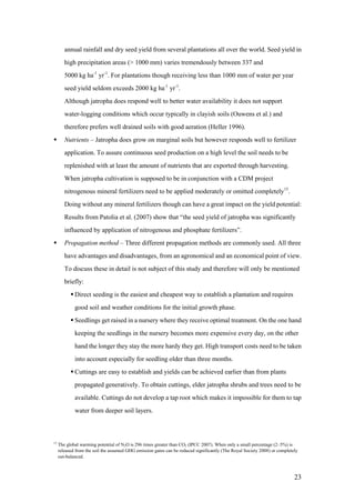 annual rainfall and dry seed yield from several plantations all over the world. Seed yield in
        high precipitation areas (> 1000 mm) varies tremendously between 337 and
        5000 kg ha-1 yr-1. For plantations though receiving less than 1000 mm of water per year
        seed yield seldom exceeds 2000 kg ha-1 yr-1.
        Although jatropha does respond well to better water availability it does not support
        water-logging conditions which occur typically in clayish soils (Ouwens et al.) and
        therefore prefers well drained soils with good aeration (Heller 1996).
       Nutrients – Jatropha does grow on marginal soils but however responds well to fertilizer
        application. To assure continuous seed production on a high level the soil needs to be
        replenished with at least the amount of nutrients that are exported through harvesting.
        When jatropha cultivation is supposed to be in conjunction with a CDM project
        nitrogenous mineral fertilizers need to be applied moderately or omitted completely15.
        Doing without any mineral fertilizers though can have a great impact on the yield potential:
        Results from Patolia et al. (2007) show that “the seed yield of jatropha was significantly
        influenced by application of nitrogenous and phosphate fertilizers”.
       Propagation method – Three different propagation methods are commonly used. All three
        have advantages and disadvantages, from an agronomical and an economical point of view.
        To discuss these in detail is not subject of this study and therefore will only be mentioned
        briefly:
            Direct seeding is the easiest and cheapest way to establish a plantation and requires
             good soil and weather conditions for the initial growth phase.
            Seedlings get raised in a nursery where they receive optimal treatment. On the one hand
             keeping the seedlings in the nursery becomes more expensive every day, on the other
             hand the longer they stay the more hardy they get. High transport costs need to be taken
             into account especially for seedling older than three months.
            Cuttings are easy to establish and yields can be achieved earlier than from plants
             propagated generatively. To obtain cuttings, elder jatropha shrubs and trees need to be
             available. Cuttings do not develop a tap root which makes it impossible for them to tap
             water from deeper soil layers.



15
     The global warming potential of N2O is 296 times greater than CO2 (IPCC 2007). When only a small percentage (2–5%) is
     released from the soil the assumed GHG emission gains can be reduced significantly (The Royal Society 2008) or completely
     out-balanced.



                                                                                                                            23
 
