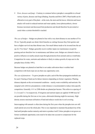     Pests, diseases and fungi – Contrary to common believe jatropha is susceptible to a broad
     variety of pests, diseases and fungi (Dadang, Suastika and Dewi 2007). Plant health can be
     affected at every part of the plant – at the roots, the stem and the leaves. Infection and insect
     attacks will result in reduced nutrient and water uptake, lower photosynthesis, slower
     biomass increment and decreased fruit production and should therefore be prevented or
     cured when a certain threshold is reached.



The case of hedges – Hedges are planted in line with a very short distance to one another of 5 to
50 cm. Typically people use distal, thick branches as cuttings because they fruit quicker and
have a higher survival rate than thinner ones. Not much labour needs to be invested into the set
up of a “live fence”. Hedges generally receive neither inputs nor maintenance except for
pruning and are therefore low in maintenance and labour costs. Hedges are claimed to have a
positive influence on nearby annual crops through protection from animals and as a wind brake.
Competition for water, nutrients and radiation is likely to reduce growth of crops next to the
jatropha fence (Felske 1991).

Because hedges are planted on land that is not under cultivation there is neither land
competition with food crops nor are there any opportunity costs.

The case of plantations – To grow jatropha on a plot, each of the three propagation methods can
be used. Clearing of land can be labour intensive depending on former vegetation. Planting
distance depends on the environmental conditions – mainly water availability and nutrients. On
marginal soils with low precipitation a wider distance is recommended to reduce intra-specific
competition. Generally 1111 to 2500 shrubs are planted per hectare. This refers to a spacing of
2 x 2 m and 3 x 3 m respectively. If irrigation and nutrient inputs are applied 10 000 trees ha-1
are possible during the first one or two years, afterwards thinning might be necessary. High
density assures maximum utilisation of land and reduces weeds due to soil covering.

Intercropping with annuals is often done during the first years when the jatropha trees are still
small and do not cover the whole plot. This is very important to maintain the productivity of the
land until jatropha reaches maturity and starts to produce itself. Unless jatropha is not grown on
former scrublands opportunity costs need to be taken into account to compensate for the
replaced crops.




    24
 