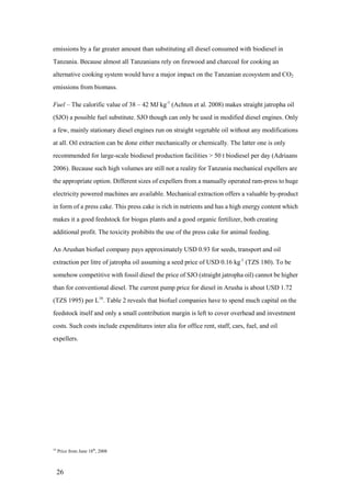 emissions by a far greater amount than substituting all diesel consumed with biodiesel in
Tanzania. Because almost all Tanzanians rely on firewood and charcoal for cooking an
alternative cooking system would have a major impact on the Tanzanian ecosystem and CO2
emissions from biomass.

Fuel – The calorific value of 38 – 42 MJ kg-1 (Achten et al. 2008) makes straight jatropha oil
(SJO) a possible fuel substitute. SJO though can only be used in modified diesel engines. Only
a few, mainly stationary diesel engines run on straight vegetable oil without any modifications
at all. Oil extraction can be done either mechanically or chemically. The latter one is only
recommended for large-scale biodiesel production facilities > 50 t biodiesel per day (Adriaans
2006). Because such high volumes are still not a reality for Tanzania mechanical expellers are
the appropriate option. Different sizes of expellers from a manually operated ram-press to huge
electricity powered machines are available. Mechanical extraction offers a valuable by-product
in form of a press cake. This press cake is rich in nutrients and has a high energy content which
makes it a good feedstock for biogas plants and a good organic fertilizer, both creating
additional profit. The toxicity prohibits the use of the press cake for animal feeding.

An Arushan biofuel company pays approximately USD 0.93 for seeds, transport and oil
extraction per litre of jatropha oil assuming a seed price of USD 0.16 kg-1 (TZS 180). To be
somehow competitive with fossil diesel the price of SJO (straight jatropha oil) cannot be higher
than for conventional diesel. The current pump price for diesel in Arusha is about USD 1.72
(TZS 1995) per L16. Table 2 reveals that biofuel companies have to spend much capital on the
feedstock itself and only a small contribution margin is left to cover overhead and investment
costs. Such costs include expenditures inter alia for office rent, staff, cars, fuel, and oil
expellers.




16
     Price from June 18th, 2008



     26
 