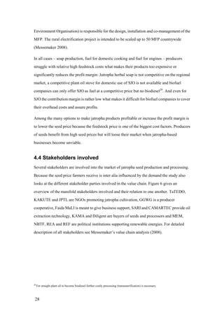 Environment Organisation) is responsible for the design, installation and co-management of the
MFP. The rural electrification project is intended to be scaled up to 50 MFP countrywide
(Messemaker 2008).

In all cases – soap production, fuel for domestic cooking and fuel for engines – producers
struggle with relative high feedstock costs what makes their products too expensive or
significantly reduces the profit margin: Jatropha herbal soap is not competitive on the regional
market, a competitive plant oil stove for domestic use of SJO is not available and biofuel
companies can only offer SJO as fuel at a competitive price but no biodiesel20. And even for
SJO the contribution margin is rather low what makes it difficult for biofuel companies to cover
their overhead costs and assure profits.

Among the many options to make jatropha products profitable or increase the profit margin is
to lower the seed price because the feedstock price is one of the biggest cost factors. Producers
of seeds benefit from high seed prices but will loose their market when jatropha-based
businesses become unviable.


4.4 Stakeholders involved
Several stakeholders are involved into the market of jatropha seed production and processing.
Because the seed price farmers receive is inter alia influenced by the demand the study also
looks at the different stakeholder parties involved in the value chain. Figure 6 gives an
overview of the manifold stakeholders involved and their relation to one another. TaTEDO,
KAKUTE and JPTL are NGOs promoting jatropha cultivation, GGWG is a producer
cooperative, Faida MaLI is meant to give business support, SARI and CAMARTEC provide oil
extraction technology, KAMA and Diligent are buyers of seeds and processors and MEM,
NBTF, REA and REF are political institutions supporting renewable energies. For detailed
description of all stakeholders see Messemaker‟s value chain analysis (2008).




20
     For straight plant oil to become biodiesel further costly processing (transesterification) is necessary.



 28
 