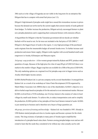 300) such as in the village of Engaruka are not viable in the long-term for an enterprise like
Diligent that has to compete with actual fuel prices (see 3.3).

Diligent‟s high demand of jatropha seeds might have caused this tremendous increase in prices
because the demand can not be met by the current supply that consists mainly of seeds gathered
from hedges. To further increase the production, Diligent actively encouraged farmers to plant
new jatropha plantations and is supporting their contracted farmers with extension officers.

A big problem for Diligent is that the Tanzanian government did not decide yet whether
biofuels will be taxed or not. So far taxes are included in the fuel price of TZS 2000 L-1.
Diligent is the biggest buyer of seeds in the region. A very high percentage of the purchased
seeds originate from the innumerable hedges all around Arusha town. To further increase seed
production and ensure future supply, Diligent works together with several hundred small-scale
outgrowers in Arusha, Kilimanjaro and Manyara region.

3rd group: soap production – A few women groups trained by Kakute and JPTL produce small
quantities of soaps. Because of the high price for a bar of soap (90 gr) of USD 0.43 there is no
market in the smaller villages. Bigger soap bars are available for a fifth of the price (USD 0.09).
The only marketing options on a regional level for jatropha soap exist in bigger towns such as
Arusha which higher income earners.

KAMA Herbal Products Ltd. is a private company run by several shareholders. It emerged from
Kakute Ltd. as a result of an workshop on Value Chain Development (VCD) organised by
Match Maker Associates Ltd. (MMA) that is one of the shareholders. KAMA„s objective is to
deliver herbal soaps based on jatropha oil for the national or even international market. Because
KAMA evolved from a VCD-workshop, one if its key interest is the creation of value in local
villages by small-scale farmers. To achieve this, to reduce transportation costs and to simplify
the production, KAMA prefers to buy jatropha oil from local farmers instead of seeds. KAMA
is just started up its business and is therefore not a buyer of large quantities yet.

4th group: provision of training and knowledge – Kakute Ltd. was founded in 1995. Already in
1998 Kakute started jatropha activities in Arusha region and became a pioneer for the whole
county. The long existence of jatropha in many parts of Arusha region simplified the
introduction of a jatropha based value chain. Farmers owning jatropha hedges were and are still
exited to learn that the seeds they considered to be without any value actually can be sold.



                                                                                                 31
 