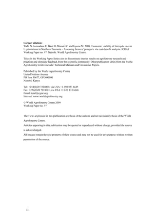 Correct citation:
Wahl N, Jamnadass R, Baur H, Munster C and Iiyama M. 2009. Economic viability of Jatropha curcas
L. plantations in Northern Tanzania – Assessing farmers‟ prospects via cost-benefit analysis. ICRAF
Working Paper no. 97. Nairobi. World Agroforestry Centre.

Titles in the Working Paper Series aim to disseminate interim results on agroforestry research and
practices and stimulate feedback from the scientific community. Other publication series from the World
Agroforestry Centre include: Technical Manuals and Occasional Papers.

Published by the World Agroforestry Centre
United Nations Avenue
PO Box 30677, GPO 00100
Nairobi, Kenya

Tel: +254(0)20 7224000, via USA +1 650 833 6645
Fax: +254(0)20 7224001, via USA +1 650 833 6646
Email: icraf@cgiar.org
Internet: www.worldagroforestry.org

© World Agroforestry Centre 2009
Working Paper no. 97


The views expressed in this publication are those of the authors and not necessarily those of the World
Agroforestry Centre.
Articles appearing in this publication may be quoted or reproduced without charge, provided the source
is acknowledged.
All images remain the sole property of their source and may not be used for any purpose without written
permission of the source.




  II
 
