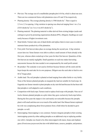    Plot size: The average size of a smallholder jatropha plot it 0.4 ha, which is about one acre.
    There are two commercial farms with plantations sizes of 8 and 32 ha respectively.
   Planting density: The average planting density is 1940 shrubs ha-1. That is equal to
    2.3 m x 2.3 m spacing. A big variation in spacing was observed ranging from 1 m x 3 m
    (3333 shrubs ha-1) to 3 m x 4 m (833 shrubs ha-1).
   Planting material: The planting material is either derived from existing hedges (seeds and
    cuttings) or given by promoting organisations (Kakute/JPTL, Diligent). Seedlings are used
    rarely because of higher investment costs.
   Dead shrubs: Farmers take care of dead shrubs and replace them in most cases in order to
    maintain future productivity of the plantation.
   First yield: First harvest takes place on average during the second year. A big variation
    occurs here too: Some farmers were able to collect a small amount of fruits already in the
    first year, whereas others waited up to four years for their first harvest. Quantities of this
    first harvest are mainly negligible. Small quantities on each tree makes harvesting
    uneconomic because the time needed is not compensated by the small profit earned.
   By-product: The seedcake is not used as fertilizer because farmers sell the seeds and the
    buyer keeps the seed cake for its own purposes. Diligent uses the seed cake to feed its own
    60 m3 biogas plant.
   Arable land: The soil jatropha is planted on land ranging from rather fertile to very fertile.
    None of the farmers planted jatropha on marginal dry land not suitable for food crops. In
    Engaruka one farmer intends to plant jatropha on dry rain-fed land because he has been told
    that jatropha is well adapted to such conditions.
   Competition with food crops: Farmers tend to replace food crops with jatropha. Nine out of
    twelve farmers planted jatropha on a plot where they grew exclusively food crops before.
    During the first years the impact is low and mainly not noticeable because the jatropha
    plant is still small and does not cover much of the arable land. One Maasai farmer explained
    his wife was complaining about fewer potatoes from a field where he decided to grow
    jatropha as well.
   Intercropping: Intercropping is very common. Farmers integrate jatropha in their existing
    intercropping system by either adding jatropha as an additional crop or replacing another
    one with it. Jatropha was found to be often intercropped with maize, beans and elephant
    grass (Pennisetum purpureum) but also with lablab beans, cassava, pumpkin, and potatoes.



                                                                                                33
 
