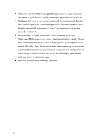    Fertilization: Only 3 out of 12 farmers applied farm yard manure. A single commercial
     farm applied inorganic fertilizer. Small-scale farmers do not use mineral fertilizer at all.
    Plant health: On 8 out of 12 plots insects were observed. The two main insects that where
     found almost everywhere are a scutellarid bug (Scutellera nobilis Fabr.) and a flea beetle.
     The effect was negligible up to medium. A borer (Pempelia morosalis) and powdery
     mildew did occur as well.
    Source of capital: To finance the investment farmers never made use of credit.
    Market access: Market access is good where a collection point is already set up by Diligent.
     These collection points are always situated at strategic points, e.g. market places. Market
     access is difficult for villages that are not provided a collection point and where there is no
     local demand from a soap producing women group. Theoretically even small quantities can
     be sold directly to Diligent in Arusha town but this is a rather unlikely option for poor
     small-scale farmers living in remote areas.
    Imposition: Trading of seeds does not get taxed so far.




34
 