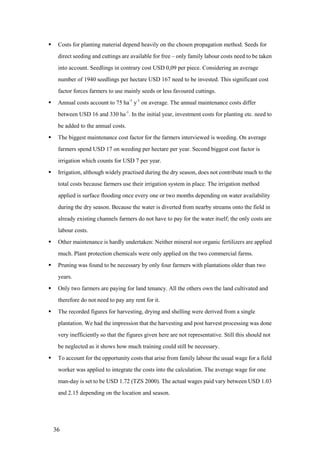     Costs for planting material depend heavily on the chosen propagation method. Seeds for
     direct seeding and cuttings are available for free – only family labour costs need to be taken
     into account. Seedlings in contrary cost USD 0,09 per piece. Considering an average
     number of 1940 seedlings per hectare USD 167 need to be invested. This significant cost
     factor forces farmers to use mainly seeds or less favoured cuttings.
    Annual costs account to 75 ha-1 y-1 on average. The annual maintenance costs differ
     between USD 16 and 330 ha-1. In the initial year, investment costs for planting etc. need to
     be added to the annual costs.
    The biggest maintenance cost factor for the farmers interviewed is weeding. On average
     farmers spend USD 17 on weeding per hectare per year. Second biggest cost factor is
     irrigation which counts for USD 7 per year.
    Irrigation, although widely practised during the dry season, does not contribute much to the
     total costs because farmers use their irrigation system in place. The irrigation method
     applied is surface flooding once every one or two months depending on water availability
     during the dry season. Because the water is diverted from nearby streams onto the field in
     already existing channels farmers do not have to pay for the water itself; the only costs are
     labour costs.
    Other maintenance is hardly undertaken: Neither mineral nor organic fertilizers are applied
     much. Plant protection chemicals were only applied on the two commercial farms.
    Pruning was found to be necessary by only four farmers with plantations older than two
     years.
    Only two farmers are paying for land tenancy. All the others own the land cultivated and
     therefore do not need to pay any rent for it.
    The recorded figures for harvesting, drying and shelling were derived from a single
     plantation. We had the impression that the harvesting and post harvest processing was done
     very inefficiently so that the figures given here are not representative. Still this should not
     be neglected as it shows how much training could still be necessary.
    To account for the opportunity costs that arise from family labour the usual wage for a field
     worker was applied to integrate the costs into the calculation. The average wage for one
     man-day is set to be USD 1.72 (TZS 2000). The actual wages paid vary between USD 1.03
     and 2.15 depending on the location and season.




    36
 