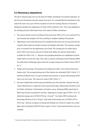 5.3 Necessary adaptations
The above listed average costs are the basis for further calculations of economic indicators. In
the first year investment costs plus annual costs incur. It is assumed that the maintenance costs
remain the same every year with the exception of costs for weeding. Because of increased
shading by jatropha trees appearance of weeds will be reduced to zero. Thus some adaptations
for weeding and some other factors have to be made to further calculations:

       We assume that the costs for weeding will decrease from 100% to 0% over a period of five
        years because the canopies will close resulting in complete shading of the ground.
       Opportunity costs for the land need to be included into the total costs to account for the loss
        of profit when rented out instead of using it for jatropha cultivation. The monetary renting
        price is assumed to be the opportunity cost of land. The renting price for arable land is
        about USD 32 per hectare and year for fertile land. Rather dry and less fertile land is
        available for USD 21 ha-1 y-1. Because most jatropha plantations are established on fertile
        arable land we use the first value. This value is coherent with figures from Wiskerke (2008)
        for arable land in Shinyanga region where the average renting cost of land is about USD 34
        ha-1 y-1.
       Adapt costs for pruning. The pruning costs displayed in table 3 were retrieved from four
        farmers only. The average pruning costs of four farmers are calculated (USD 13.84 ha-1 y-1)
        and then divided by four so we get an annual value because we assume that pruning will be
        done every four years. The value now used is USD 3.46 ha-1 y-1.
       Get more reliable data for harvesting and shelling costs from literature. Because the only
        values obtained from a single farm seem unnecessarily high, different data should be used
        for further calculation. Unfortunately such data is scarce. Henning (2004) reports that in
        Mali 3 kg of seeds were picked in one hour. Applying an average wage of USD 1.72 d-1 we
        obtain harvesting costs of USD 0.0716 kg-1 of seeds25. Van Eijck (2007) estimates the
        harvesting efficiency to be 2-10 kg h-1 what leads to harvesting costs of USD 0.1075 to
        0.0215 kg-1. Because no figures on drying and shelling were found we simply use a rather
        high value for picking (USD 0.0716 kg-1 equal to 3 kg h-1) and assume that those costs are
        included.




25
     Average daily wage divided by 8 working hours per day divided by 3 kg of seeds harvested per hour.



                                                                                                          37
 