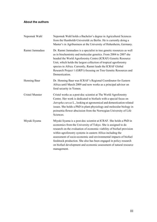 About the authors



Nepomuk Wahl        Nepomuk Wahl holds a Bachelor‟s degree in Agricultural Sciences
                    from the Humboldt-Universität zu Berlin. He is currently doing a
                    Master‟s in Agribusiness at the University of Hohenheim, Germany.

Ramni Jamnadass     Dr. Ramni Jamnadass is a specialist in tree genetic resources as well
                    as in biochemistry and molecular genetics. From 2004 to 2007 she
                    headed the World Agroforestry Centre (ICRAF) Genetic Resource
                    Unit, which holds the largest collection of tropical agroforestry
                    species in Africa. Currently, Ramni leads the ICRAF Global
                    Research Project 1 (GRP1) focusing on Tree Genetic Resources and
                    Domestication.

Henning Baur        Dr. Henning Baur was ICRAF‟s Regional Coordinator for Eastern
                    Africa until March 2009 and now works as a principal advisor on
                    food security in Yemen.

Cristel Munster     Cristel works as a post-doc scientist at The World Agroforestry
                    Centre. Her work is dedicated to biofuels with a special focus on
                    Jatropha curcas L., looking at agronomical and domestication related
                    issues. She holds a PhD in plant physiology and molecular biology in
                    poinsettia flower abscission from the Norwegian University of Life
                    Sciences.

Miyuki Iiyama       Miyuki Iiyama is a post-doc scientist at ICRAF. She holds a PhD in
                    economics from the University of Tokyo. She is assigned to do
                    research on the evaluation of economic viability of biofuel provision
                    within agroforestry systems in eastern Africa including the
                    assessment of socio-economic and environmental impacts of biofuel
                    feedstock production. She also has been engaged in policy research
                    on biofuel development and economic assessment of natural resource
                    management.




                                                                                      III
 