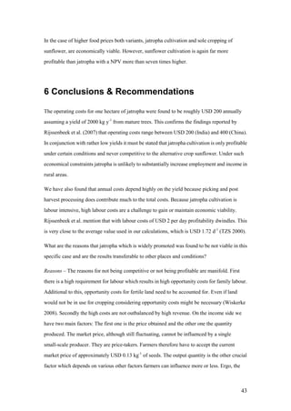 In the case of higher food prices both variants, jatropha cultivation and sole cropping of
sunflower, are economically viable. However, sunflower cultivation is again far more
profitable than jatropha with a NPV more than seven times higher.




6 Conclusions & Recommendations

The operating costs for one hectare of jatropha were found to be roughly USD 200 annually
assuming a yield of 2000 kg y-1 from mature trees. This confirms the findings reported by
Rijssenbeek et al. (2007) that operating costs range between USD 200 (India) and 400 (China).
In conjunction with rather low yields it must be stated that jatropha cultivation is only profitable
under certain conditions and never competitive to the alternative crop sunflower. Under such
economical constraints jatropha is unlikely to substantially increase employment and income in
rural areas.

We have also found that annual costs depend highly on the yield because picking and post
harvest processing does contribute much to the total costs. Because jatropha cultivation is
labour intensive, high labour costs are a challenge to gain or maintain economic viability.
Rijssenbeek et al. mention that with labour costs of USD 2 per day profitability dwindles. This
is very close to the average value used in our calculations, which is USD 1.72 d-1 (TZS 2000).

What are the reasons that jatropha which is widely promoted was found to be not viable in this
specific case and are the results transferable to other places and conditions?

Reasons – The reasons for not being competitive or not being profitable are manifold. First
there is a high requirement for labour which results in high opportunity costs for family labour.
Additional to this, opportunity costs for fertile land need to be accounted for. Even if land
would not be in use for cropping considering opportunity costs might be necessary (Wiskerke
2008). Secondly the high costs are not outbalanced by high revenue. On the income side we
have two main factors: The first one is the price obtained and the other one the quantity
produced. The market price, although still fluctuating, cannot be influenced by a single
small-scale producer. They are price-takers. Farmers therefore have to accept the current
market price of approximately USD 0.13 kg-1 of seeds. The output quantity is the other crucial
factor which depends on various other factors farmers can influence more or less. Ergo, the



                                                                                                 43
 