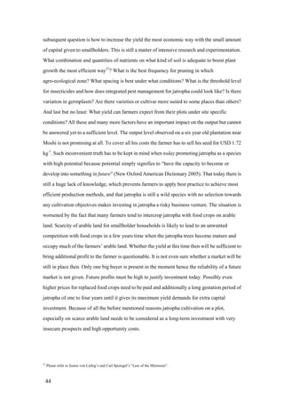 subsequent question is how to increase the yield the most economic way with the small amount
of capital given to smallholders. This is still a matter of intensive research and experimentation.
What combination and quantities of nutrients on what kind of soil is adequate to boost plant
growth the most efficient way27? What is the best frequency for pruning in which
agro-ecological zone? What spacing is best under what conditions? What is the threshold level
for insecticides and how does integrated pest management for jatropha could look like? Is there
variation in germplasm? Are there varieties or cultivar more suited to some places than others?
And last but no least: What yield can farmers expect from their plots under site specific
conditions? All these and many more factors have an important impact on the output but cannot
be answered yet to a sufficient level. The output level observed on a six year old plantation near
Moshi is not promising at all. To cover all his costs the farmer has to sell his seed for USD 1.72
kg-1. Such inconvenient truth has to be kept in mind when today promoting jatropha as a species
with high potential because potential simply signifies to “have the capacity to become or
develop into something in future” (New Oxford American Dictionary 2005). That today there is
still a huge lack of knowledge, which prevents farmers to apply best practice to achieve most
efficient production methods, and that jatropha is still a wild species with no selection towards
any cultivation objectives makes investing in jatropha a risky business venture. The situation is
worsened by the fact that many farmers tend to intercrop jatropha with food crops on arable
land. Scarcity of arable land for smallholder households is likely to lead to an unwanted
competition with food crops in a few years time when the jatropha trees become mature and
occupy much of the farmers‟ arable land. Whether the yield at this time then will be sufficient to
bring additional profit to the farmer is questionable. It is not even sure whether a market will be
still in place then. Only one big buyer is present in the moment hence the reliability of a future
market is not given. Future profits must be high to justify investment today. Possibly even
higher prices for replaced food crops need to be paid and additionally a long gestation period of
jatropha of one to four years until it gives its maximum yield demands for extra capital
investment. Because of all the before mentioned reasons jatropha cultivation on a plot,
especially on scarce arable land needs to be considered as a long-term investment with very
insecure prospects and high opportunity costs.




27
     Please refer to Justus von Liebig‟s and Carl Sprengel‟s “Law of the Minimum”.



 44
 