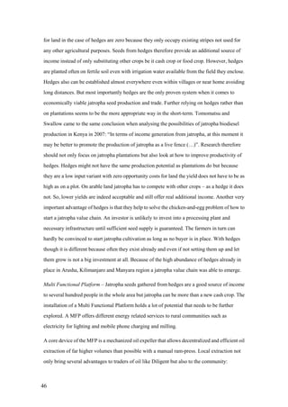 for land in the case of hedges are zero because they only occupy existing stripes not used for
any other agricultural purposes. Seeds from hedges therefore provide an additional source of
income instead of only substituting other crops be it cash crop or food crop. However, hedges
are planted often on fertile soil even with irrigation water available from the field they enclose.
Hedges also can be established almost everywhere even within villages or near home avoiding
long distances. But most importantly hedges are the only proven system when it comes to
economically viable jatropha seed production and trade. Further relying on hedges rather than
on plantations seems to be the more appropriate way in the short-term. Tomomatsu and
Swallow came to the same conclusion when analysing the possibilities of jatropha biodiesel
production in Kenya in 2007: “In terms of income generation from jatropha, at this moment it
may be better to promote the production of jatropha as a live fence (…)”. Research therefore
should not only focus on jatropha plantations but also look at how to improve productivity of
hedges. Hedges might not have the same production potential as plantations do but because
they are a low input variant with zero opportunity costs for land the yield does not have to be as
high as on a plot. On arable land jatropha has to compete with other crops – as a hedge it does
not. So, lower yields are indeed acceptable and still offer real additional income. Another very
important advantage of hedges is that they help to solve the chicken-and-egg problem of how to
start a jatropha value chain. An investor is unlikely to invest into a processing plant and
necessary infrastructure until sufficient seed supply is guaranteed. The farmers in turn can
hardly be convinced to start jatropha cultivation as long as no buyer is in place. With hedges
though it is different because often they exist already and even if not setting them up and let
them grow is not a big investment at all. Because of the high abundance of hedges already in
place in Arusha, Kilimanjaro and Manyara region a jatropha value chain was able to emerge.

Multi Functional Platform – Jatropha seeds gathered from hedges are a good source of income
to several hundred people in the whole area but jatropha can be more than a new cash crop. The
installation of a Multi Functional Platform holds a lot of potential that needs to be further
explored. A MFP offers different energy related services to rural communities such as
electricity for lighting and mobile phone charging and milling.

A core device of the MFP is a mechanized oil expeller that allows decentralized and efficient oil
extraction of far higher volumes than possible with a manual ram-press. Local extraction not
only bring several advantages to traders of oil like Diligent but also to the community:



46
 