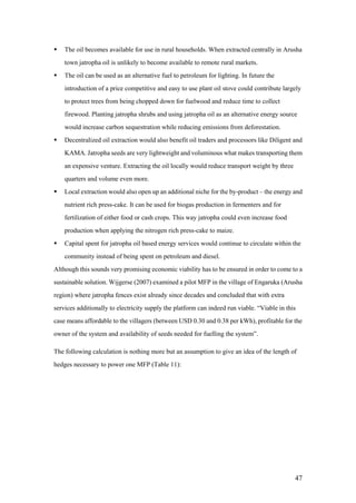    The oil becomes available for use in rural households. When extracted centrally in Arusha
    town jatropha oil is unlikely to become available to remote rural markets.
   The oil can be used as an alternative fuel to petroleum for lighting. In future the
    introduction of a price competitive and easy to use plant oil stove could contribute largely
    to protect trees from being chopped down for fuelwood and reduce time to collect
    firewood. Planting jatropha shrubs and using jatropha oil as an alternative energy source
    would increase carbon sequestration while reducing emissions from deforestation.
   Decentralized oil extraction would also benefit oil traders and processors like Diligent and
    KAMA. Jatropha seeds are very lightweight and voluminous what makes transporting them
    an expensive venture. Extracting the oil locally would reduce transport weight by three
    quarters and volume even more.
   Local extraction would also open up an additional niche for the by-product – the energy and
    nutrient rich press-cake. It can be used for biogas production in fermenters and for
    fertilization of either food or cash crops. This way jatropha could even increase food
    production when applying the nitrogen rich press-cake to maize.
   Capital spent for jatropha oil based energy services would continue to circulate within the
    community instead of being spent on petroleum and diesel.
Although this sounds very promising economic viability has to be ensured in order to come to a
sustainable solution. Wijgerse (2007) examined a pilot MFP in the village of Engaruka (Arusha
region) where jatropha fences exist already since decades and concluded that with extra
services additionally to electricity supply the platform can indeed run viable. “Viable in this
case means affordable to the villagers (between USD 0.30 and 0.38 per kWh), profitable for the
owner of the system and availability of seeds needed for fuelling the system”.

The following calculation is nothing more but an assumption to give an idea of the length of
hedges necessary to power one MFP (Table 11):




                                                                                              47
 