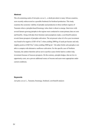 Abstract

The oil-containing seeds of Jatropha curcas L., a shrub prevalent in many African countries,
were recently rediscovered as a possible feedstock for biodiesel production. This study
examines the economic viability of jatropha seed production in three northern regions of
Tanzania where a jatropha-based bioenergy value chain is about to emerge. Interviews with
several farmers growing jatropha in the regions were conducted to create primary data on costs
and benefits. Along with data from literature and assumptions made, a cost-benefit analysis
reveals future prospects of jatropha cultivation. The net present value of a five-year investment
was found to be negative (USD -65 ha-1) when yielding 2000 kg of seeds per hectare and only
slightly positive (USD 9 ha-1) when yielding 3000 kg ha-1. On rather fertile soils jatropha is not
able to compete with alternative sunflower cultivation. For the specific case of Northern
Tanzania, the authors therefore advise not to sacrifice scarce fertile land to a rather risky
investment because of insecure prospects. On the contrary, jatropha hedges, that are low in
opportunity costs, are a proven additional source of income and seem more appropriate under
current conditions.




Keywords

Jatropha curcas L., Tanzania, bioenergy, biodiesel, cost-benefit analysis




IV
 