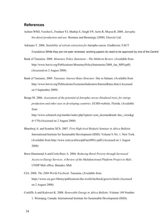 References
Achten WMJ, Verchot L, Franken YJ, Mathijs E, Singh VP, Aerts R, Muysa B. 2008. Jatropha
      bio-diesel production and use. Biomass and Bioenergy (2008). Elsevier Ltd.

Adriaans T. 2006. Suitability of solvent extraction for Jatropha curcas. Eindhoven: FACT

      Foundation While they are not peer reviewed, working papers do need to be approved by one of the Centre's

Bank of Tanzania. 2008. Monetary Policy Statement – The Midterm Review. (Available from
      http://www.bot-tz.org/Publications/MonetaryPolicyStatements/2008_Jan_MPS.pdf)
      (Accessed on 2 August 2008)

Bank of Tanzania. 2009. Tanzania: Interest Rates Structure. Dar es Salaam. (Available from
      http://www.bot-tz.org/Publications/EconomicIndicators/InterestRates.htm) (Accessed
      on 5 September 2009)

Benge M. 2006. Assessment of the potential of Jatropha curcas (biodiesel tree), for energy
      production and other uses in developing countries. ECHO-website. Florida. (Available
      from
      http://www.echotech.org/mambo/index.php?option=com_docman&task=doc_view&gi
      d=179) (Accessed on 2 August 2008)

Bhardwaj A. and Scanlon XCh. 2007. First High-level Biofuels Seminar in Africa Bulletin.
      International Institute for Sustainable Development (IISD). Volume 9, No. 1. New York.
      (Available from http://www.iisd.ca/africa/pdf/arc0901e.pdf) (Accessed on 1 August
      2008)

Brew-Hammond A and Crole-Rees A. 2004. Reducing Rural Poverty through Increased
      Access to Energy Services. A Review of the Multifunctional Platform Project in Mali.
      UNDP Mali office, Bamako, Mali

CIA. 2008. The 2008 World Factbook. Tanzania. (Available from
      https://www.cia.gov/library/publications/the-world-factbook/geos/tz.html) (Accessed
      on 2 August 2008)

Conliffe A and Kulovesi K. 2008. Renewable Energy in Africa Bulletin. Volume 149 Number
      1. Winnipeg, Canada: International Institute for Sustainable Development (IISD).



 54
 