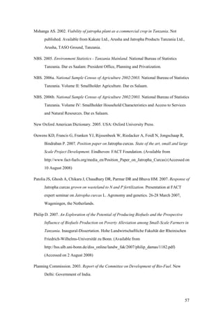 Mshanga AS. 2002. Viability of jatropha plant as a commercial crop in Tanzania. Not
      published. Available from Kakute Ltd., Arusha and Jatropha Products Tanzania Ltd.,
      Arusha, TASO Ground, Tanzania.

NBS. 2005. Environment Statistics - Tanzania Mainland. National Bureau of Statistics
      Tanzania. Dar es Saalam: President Office, Planning and Privatization.

NBS. 2006a. National Sample Census of Agriculture 2002/2003. National Bureau of Statistics
      Tanzania. Volume II: Smallholder Agriculture. Dar es Salaam.

NBS. 2006b. National Sample Census of Agriculture 2002/2003. National Bureau of Statistics
      Tanzania. Volume IV: Smallholder Household Characteristics and Access to Services
      and Natural Resources. Dar es Salaam.

New Oxford American Dictionary. 2005. USA: Oxford University Press.

Ouwens KD, Francis G, Franken YJ, Rijssenbeek W, Riedacker A, Foidl N, Jongschaap R,
      Bindraban P. 2007. Position paper on Jatropha curcas. State of the art, small and large
      Scale Project Development. Eindhoven: FACT Foundation. (Available from
      http://www.fact-fuels.org/media_en/Position_Paper_on_Jatropha_Curcas) (Accessed on
      10 August 2008)

Patolia JS, Ghosh A, Chikara J, Chaudhary DR, Parmar DR and Bhuva HM. 2007. Response of
      Jatropha curcas grown on wasteland to N and P fertilization. Presentation at FACT
      expert seminar on Jatropha curcas L. Agronomy and genetics. 26-28 March 2007,
      Wageningen, the Netherlands.

Philip D. 2007. An Exploration of the Potential of Producing Biofuels and the Prospective
      Influence of Biofuels Production on Poverty Alleviation among Small-Scale Farmers in
      Tanzania. Inaugural-Dissertation. Hohe Landwirtschaftliche Fakultät der Rheinischen
      Friedrich-Wilhelms-Universität zu Bonn. (Available from
      http://hss.ulb.uni-bonn.de/diss_online/landw_fak/2007/philip_damas/1182.pdf)
      (Accessed on 2 August 2008)

Planning Commission. 2003. Report of the Committee on Development of Bio-Fuel. New
      Delhi: Government of India.




                                                                                            57
 