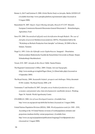 Renner A, Zelt T and Gerteiser S. 2008. Global Market Study on Jatropha. Berlin: GEXSI LLP.
      (Available from http://www.jatropha-platform.org/traitement1.php) (Accessed on
      9 August 2008)

Rijssenbeek W. 2007. Report: Expert Meeting Jatropha, Brussels 07/12/07. Brussels:
      European Commission Research Directorate-General Directorate E – Biotechnologies,
      Agriculture, Food

Sawe EN. 2008. Decentralized (off grid) rural electrification through Biofuels. The case of
      Jatropha oil powered Multifunctional platforms (MFPs). Presentation held at the
      “Workshop on Biofuels Production from Jatropha” on February, 20 2008 in Dar es
      Salaam, Tanzania

Siegel A. 1893. Ueber die Giftstoffe zweier Euphorbiaceen. Inaugural – Dissertation.
      Hochverordnete Medicinische Facultät der Kaiserlichen Universität zu Dorpat. Dorpat:
      Schnakenburg's Buchdruckerei.

Tewari, D.N. 2007. Jatropha & Bio-Diesel. Delhi: Narula Printers.

The Regional Commissioner‟s Office. 2009. Climate, Soil and Topography.
      (http://www.arusha.go.tz/english/Pages/About_Us/About/index.php) (Accessed on
      4 September 2009)

The Royal Society. 2008. Sustainable biofuels: prospects and challenges. Policy document
      01/08. London: The Royal Society 2008. p 40

Tomomatsu Y and Swallow B. 2007. Jatropha curcas biodiesel production in Africa:
      economics and potential value chain development for smallholder farmers. Working
      Paper 54. Nairobi: World Agroforestry Centre

UN-OHRLLS. 2008. List of Least Developed Countries. (Available from
      http://www.un.org/special-rep/ohrlls/ldc/list.htm) (Accessed on 3 August 2008)

United Nations Population Division (DESA). 2008. World population totals for 1980 - 2050,
      According to the 18 United Nations revisions of world population estimates and
      projections (medium-fertility variant projections). (Available from
      http://www.un.org/esa/population/publications/longrange2/worldpoptotals.doc)
      (Accessed on 3 August 2008)


 58
 