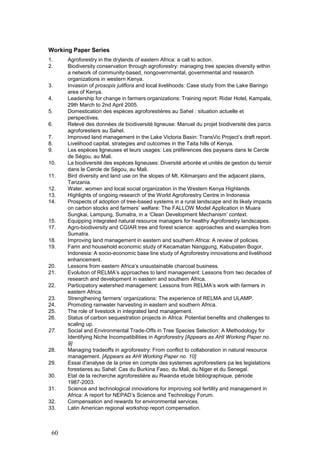 Working Paper Series
1.    Agroforestry in the drylands of eastern Africa: a call to action.
2.    Biodiversity conservation through agroforestry: managing tree species diversity within
      a network of community-based, nongovernmental, governmental and research
      organizations in western Kenya.
3.    Invasion of prosopis juliflora and local livelihoods: Case study from the Lake Baringo
      area of Kenya.
4.    Leadership for change in farmers organizations: Training report: Ridar Hotel, Kampala,
      29th March to 2nd April 2005.
5.    Domestication des espèces agroforestières au Sahel : situation actuelle et
      perspectives.
6.    Relevé des données de biodiversité ligneuse: Manuel du projet biodiversité des parcs
      agroforestiers au Sahel.
7.    Improved land management in the Lake Victoria Basin: TransVic Project’s draft report.
8.    Livelihood capital, strategies and outcomes in the Taita hills of Kenya.
9.    Les espèces ligneuses et leurs usages: Les préférences des paysans dans le Cercle
      de Ségou, au Mali.
10.   La biodiversité des espèces ligneuses: Diversité arborée et unités de gestion du terroir
      dans le Cercle de Ségou, au Mali.
11.   Bird diversity and land use on the slopes of Mt. Kilimanjaro and the adjacent plains,
      Tanzania.
12.   Water, women and local social organization in the Western Kenya Highlands.
13.   Highlights of ongoing research of the World Agroforestry Centre in Indonesia
14.   Prospects of adoption of tree-based systems in a rural landscape and its likely impacts
      on carbon stocks and farmers’ welfare: The FALLOW Model Application in Muara
      Sungkai, Lampung, Sumatra, in a ‘Clean Development Mechanism’ context.
15.   Equipping integrated natural resource managers for healthy Agroforestry landscapes.
17.   Agro-biodiversity and CGIAR tree and forest science: approaches and examples from
      Sumatra.
18.   Improving land management in eastern and southern Africa: A review of policies.
19.   Farm and household economic study of Kecamatan Nanggung, Kabupaten Bogor,
      Indonesia: A socio-economic base line study of Agroforestry innovations and livelihood
      enhancement.
20.   Lessons from eastern Africa’s unsustainable charcoal business.
21.   Evolution of RELMA’s approaches to land management: Lessons from two decades of
      research and development in eastern and southern Africa.
22.   Participatory watershed management: Lessons from RELMA’s work with farmers in
      eastern Africa.
23.   Strengthening farmers’ organizations: The experience of RELMA and ULAMP.
24.   Promoting rainwater harvesting in eastern and southern Africa.
25.   The role of livestock in integrated land management.
26.   Status of carbon sequestration projects in Africa: Potential benefits and challenges to
      scaling up.
27.   Social and Environmental Trade-Offs in Tree Species Selection: A Methodology for
      Identifying Niche Incompatibilities in Agroforestry [Appears as AHI Working Paper no.
      9]
28.   Managing tradeoffs in agroforestry: From conflict to collaboration in natural resource
      management. [Appears as AHI Working Paper no. 10]
29.   Essai d'analyse de la prise en compte des systemes agroforestiers pa les legislations
      forestieres au Sahel: Cas du Burkina Faso, du Mali, du Niger et du Senegal.
30.   Etat de la recherche agroforestière au Rwanda etude bibliographique, période
      1987-2003.
31.   Science and technological innovations for improving soil fertility and management in
      Africa: A report for NEPAD’s Science and Technology Forum.
32.   Compensation and rewards for environmental services.
33.   Latin American regional workshop report compensation.



 60
 
