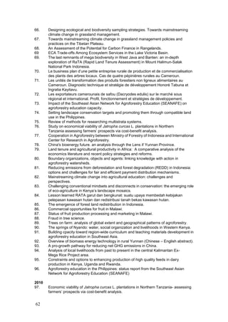66.    Designing ecological and biodiversity sampling strategies. Towards mainstreaming
       climate change in grassland management.
67.    Towards mainstreaming climate change in grassland management policies and
       practices on the Tibetan Plateau.
68.    An Assessment of the Potential for Carbon Finance in Rangelands.
69     ECA Trade-offs Among Ecosystem Services in the Lake Victoria Basin.
69.    The last remnants of mega biodiversity in West Java and Banten: an in-depth
       exploration of RaTA (Rapid Land Tenure Assessment) in Mount Halimun-Salak
       National Park Indonesia.
70.    Le business plan d’une petite entreprise rurale de production et de commercialisation
       des plants des arbres locaux. Cas de quatre pépinières rurales au Cameroun.
71.    Les unités de transformation des produits forestiers non ligneux alimentaires au
       Cameroun. Diagnostic technique et stratégie de développement Honoré Tabuna et
       Ingratia Kayitavu.
72.    Les exportateurs camerounais de safou (Dacryodes edulis) sur le marché sous
       régional et international. Profil, fonctionnement et stratégies de développement.
73.    Impact of the Southeast Asian Network for Agroforestry Education (SEANAFE) on
       agroforestry education capacity.
74.    Setting landscape conservation targets and promoting them through compatible land
       use in the Philippines.
75.    Review of methods for researching multistrata systems.
76.    Study on economical viability of Jatropha curcas L. plantations in Northern
       Tanzania assessing farmers’ prospects via cost-benefit analysis.
77.    Cooperation in Agroforestry between Ministry of Forestry of Indonesia and International
       Center for Research in Agroforestry.
78.    China's bioenergy future. an analysis through the Lens if Yunnan Province.
79.    Land tenure and agricultural productivity in Africa: A comparative analysis of the
       economics literature and recent policy strategies and reforms.
80.    Boundary organizations, objects and agents: linking knowledge with action in
       agroforestry watersheds.
81.    Reducing emissions from deforestation and forest degradation (REDD) in Indonesia:
       options and challenges for fair and efficient payment distribution mechanisms.
82.    Mainstreaming climate change into agricultural education: challenges and
       perspectives.
83.    Challenging conventional mindsets and disconnects in conservation: the emerging role
       of eco-agriculture in Kenya’s landscape mosaics.
84.    Lesson learned RATA garut dan bengkunat: suatu upaya membedah kebijakan
       pelepasan kawasan hutan dan redistribusi tanah bekas kawasan hutan.
85.    The emergence of forest land redistribution in Indonesia.
86.    Commercial opportunities for fruit in Malawi.
87.    Status of fruit production processing and marketing in Malawi.
88.    Fraud in tree science.
89.    Trees on farm: analysis of global extent and geographical patterns of agroforestry.
90.    The springs of Nyando: water, social organization and livelihoods in Western Kenya.
91.    Building cpacity toward region-wide curriculum and teaching materials development in
       agroforestry education in Southeast Asia.
92.    Overview of biomass energy technology in rural Yunnan (Chinese – English abstract).
93.    A pro-growth pathway for reducing net GHG emissions in China.
94.    Analysis of local livelihoods from past to present in the central Kalimantan Ex-
       Mega Rice Project area.
95.    Constraints and options to enhancing production of high quality feeds in dairy
       production in Kenya, Uganda and Rwanda.
96.    Agroforestry education in the Philippines: status report from the Southeast Asian
       Network for Agroforestry Education (SEANAFE)

2010
97.    Economic viability of Jatropha curcas L. plantations in Northern Tanzania- assessing
       farmers’ prospects via cost-benefit analysis.


62
 