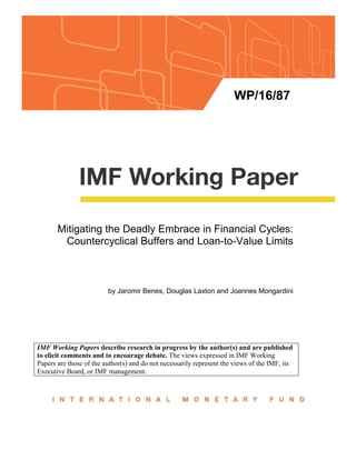 WP/16/87
Mitigating the Deadly Embrace in Financial Cycles:
Countercyclical Buffers and Loan-to-Value Limits
by Jaromir Benes, Douglas Laxton and Joannes Mongardini
IMF Working Papers describe research in progress by the author(s) and are published
to elicit comments and to encourage debate. The views expressed in IMF Working
Papers are those of the author(s) and do not necessarily represent the views of the IMF, its
Executive Board, or IMF management.
 