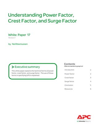Understanding Power Factor,
Crest Factor, and Surge Factor

White Paper 17
Revision 1


by Neil Rasmussen




                                                               Contents
    > Executive summary                                        Click on a section to jump to it

                                                               Introduction                       2
    This white paper explains the technical terms of power
    factor, crest factor, and surge factor. The use of these   Power factor                       2
    terms in specifying UPS is explained.
                                                               Crest factor                       3

                                                               Surge factor                       4

                                                               Conclusion                         5

                                                               Resources                          6
 