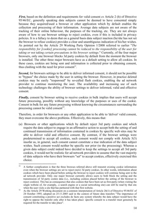 First, based on the definition and requirements for valid consent ex Article 2 (h) of Directive
95/46/EC, generally speaking data subjects cannot be deemed to have consented simply
because they acquired/used a browser or other application which by default enables the
collection and processing of their information. Average data subjects are not aware of the
tracking of their online behaviour, the purposes of the tracking, etc. They are not always
aware of how to use browser settings to reject cookies, even if this is included in privacy
policies. It is a fallacy to deem that on a general basis data subject inaction (he/she has not set
the browser to refuse cookies) provides a clear and unambiguous indication of his/her wishes.
As pointed out by the Article 29 Working Party Opinion 1/2008 referred to earlier "The
responsibility for [cookie] processing cannot be reduced to the responsibility of the user for
taking or not taking certain precautions in his browser settings." Currently, of the four major
browsers, only one browser blocks 3d party cookies by default from the moment the browser
is installed. The other three major browsers have as a default setting to allow all cookies. In
these cases, cookies are being sent and information is collected prior to obtaining consent,
thus clashing with the need for prior consent32.

Second, for browsers settings to be able to deliver informed consent, it should not be possible
to "bypass" the choice made by the user in setting the browser. However, in practice deleted
cookies may be easily "respawned" by so-called flash cookies, enabling the ad network
provider to continue monitoring the user. The availability and increasing use of such
technology challenges the ability of browser settings to deliver informed, valid and effective
consent.
Finally, consent by browser setting to receive cookies in bulk implies that users will accept
future processing, possibly without any knowledge of the purposes or uses of the cookie.
Consent in bulk for any future processing without knowing the circumstances surrounding the
processing cannot be valid consent33.
Therefore, in order for browsers or any other application to be able to 'deliver' valid consent,
they must overcome the above problems. Effectively, this means that:
(a) Browsers or other applications which by default reject 3rd party cookies and which
    require the data subject to engage in an affirmative action to accept both the setting of and
    continued transmission of information contained in cookies by specific web sites may be
    able to deliver valid and effective consent. By contrast, if the browser settings were
    predetermined to accept all cookies, such consent would not comply with Article 5(3)
    insofar as, in general, such consent cannot constitute a true indication of the data subject
    wishes. Such consent would neither be specific nor prior (to the processing). Whereas a
    given data subject could indeed have decided to keep the settings to accept all 3rd party
    cookies, it would not be realistic for ad network providers to assume that the vast majority
    of data subjects who have their browsers "set" to accept cookies, effectively exercised this
    choice.
32
     A further complication is that the three browses referred above still transmit existing cookie information
     even when the browser settings are set to reject (new) 3d party cookies. In other words, information about
     cookies which have been placed before setting the browser to reject cookies will continue being sent to the
     ad network provider. Only one major browser currently allows users to both block the setting and the
     transmission of 3d party cookie data (i.e., including cookies placed before the setting of the browser to
     reject cookies). This has as consequence that also cookies that have been set as first-party (when visiting the
     single website of, for example,. a search engine or a social networking site) can still be read by that site
     when the user visits a site that has partnered with that first website.
33
     As the Article 29 Working document on a common interpretation of Article 26(1) of Directive 95/46/EC of
     24 October 1995, adopted on 25.11.2005 said in the context of future data transfers "The importance of
     consent constituting a positive act excludes de facto any system whereby the data subject would have the
     right to oppose the transfer only after it has taken place: specific consent to a transfer must genuinely be
     required for the transfer to take place".

                                                                                                                14
 