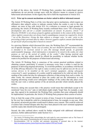 In light of the above, the Article 29 Working Party considers that cookie-based opt-out
mechanisms do not provide average users with the effective means to consent to receive
behavioural advertisement. In this regard, they fail to fulfil the requirement of Article 5(3).
4.1.3. Prior opt in consent mechanisms are better suited to deliver informed consent
The Article 29 Working Party is of the view that prior opt-in mechanisms, which require an
affirmative data subject's action to indicate consent before the cookie is sent to the data
subject, are more in line with Article 5(3). In a reference to consent as legal grounds for
processing, the Article 29 Working Party recently confirmed these views "The technological
developments also ask for a careful consideration of consent. In practice, Article 7 of
Directive 95/46/EC is not always properly applied, particularly in the context of the internet,
where implicit consent does not always lead to unambiguous consent (as required by Article
7 (a) of the Directive). Giving the data subjects a stronger voice ‘ex ante’, prior to the
processing of their personal data by others, however requires explicit consent (and therefore
an opt-in) for all processing that is based on consent."35
In a previous Opinion which discussed this issue, the Working Party 2936 recommended the
use of specific messages: "In the case of cookies, the user should be informed when a cookie
is intended to be received, stored or sent...The message should specify, in generally
understandable language, which information is intended to be stored in the cookie, for what
purpose as well as the period of validity of the cookie." After having received such
information, the data subject should be offered the possibility to indicate whether he/she
wants to be profiled for the purposes of behavioural advertising.
The Article 29 Working Party is conscious of the current practical problems related to
obtaining consent, particularly if consent is necessary every time a cookie is read for the
purposes of delivering targeted advertising. To avoid this problem, in accordance with Recital
25 of the ePrivacy Directive ("the right to refuse (cookies) may be offered once for the use of
various devices to be installed on the user's terminal equipment….during subsequent
connections"), users' acceptance of a cookie could be understood to be valid not only for the
sending of the cookie but also for subsequent collection of data arising from such a cookie. In
other words, the consent obtained to place the cookie and use the information to send
targeting advertising would cover subsequent 'readings' of the cookie that take place every
time the user visits a website partner of the ad network provider which initially placed the
cookie.
However, taking into account that i) this practice would mean that individuals accept to be
monitored "once for ever," and, ii) individuals might simply 'forget' that, for example, a year
ago, they agreed to be monitored; the Working Party considers that some safeguards should
be implemented. In particular, the Article 29 Working Party proposes three courses of action:
First, to limit the scope of the consent in terms of time. Consent to be monitored should not
be 'for ever' but it should be valid for a limited period of time, for example, to one year. After
this period, ad network providers would need to obtain a new consent. This could be achieved
if cookies had a limited lifespan after they have been placed in the user's terminal equipment
(and the expiry date should not be prolonged).
Second, the risks outlined above would be further mitigated with additional information
practices, further addressed below under Section 4.2.1.

35   The Article 29 Working Party acknowledges the work made by some associations such as The Future of
     Privacy in the context of promoting the use of icons for information purposes.
36   Recommendation 1/99 on invisible and automatic processing of personal data on the internet:
     http://ec.europa.eu/justice_home/fsj/privacy/docs/wpdocs/1999/wp17en.pdf.

                                                                                                    16
 