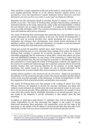 There should be a simple explanation on the uses of the cookie to create profiles in order to
serve targeted advertising. Recital 25 of the ePrivacy Directive requires notices to be
provided in a "clear and comprehensive" manner. Statements such as "advertisers and other
third parties may also use their own cookies or action tags" are clearly not sufficient.
Regarding how this information should be provided, Recital 25 requires it to be "as user
friendly as possible". The Article 29 Working Party considers that providing a minimum of
information directly on the screen, interactively, easily visible and understandable, would be
the most effective way to comply with this principle40. It is important for information to be
easily accessible and highly visible. This essential information may not be hidden in general
terms and conditions and/or privacy statements.
The Article 29 Working Party acknowledges that technically there may be different ways to
provide information and welcomes creativity in this area. The Article 29 Working Party is
aware that some ad network providers have started developing new ways to provide
information and welcomes these developments. Icons placed around advertising on the
publisher's website with links to additional information, are examples of such developments
which the Working Party finds both positive and necessary.
Taking into account the possibility outlined above under Section 4.1.3 for individuals to
accept the monitoring once, to cover subsequent future readings of the cookie, the Article 29
Working Party considers it essential for ad network providers to find ways to inform
individuals periodically that the monitoring is taking place. Unless data subjects are given
clear and unambiguous reminders, by easy means, of the monitoring, it is quite likely that
after a certain period of time, they may not longer be aware that it is still taking place and that
they consented to it. In this regard, the Article 29 Working Party would be very supportive of
the creation of a symbol and related messages that would alert consumers that an ad network
provider monitors their user browsing behaviour for the purposes of serving targeted
advertising. This symbol would be very helpful not only to remind individuals of the
monitoring but also to control whether they want to continue or revoke their consent.
Another relevant question is who should provide the information - should it be provided by
the publisher or by the ad network provider or both? The outcome should be that data subjects
receive easily accessible and highly visible information. As further developed below, for this,
the cooperation of both ad network providers and publishers seem essential.
The Article 29 Working Party notes that pursuant to the working of Article 5(3) of the
ePrivacy Directive, the obligation to provide the necessary information and obtain data
subjects' consent ultimately lies with the entity that sends and reads the cookie. In most cases,
this is the ad network provider. When publishers are joint-controllers, for example in those
cases where they transfer directly identifiable information to ad network providers, they are
also bound by the obligation to provide information to data subjects about the data
processing.
In addition, as noted above under Section 3.3, publishers share with ad network providers
certain responsibility for the data processing that happens in the context of serving
behavioural advertising. More particularly, this responsibility covers the first stage of the
processing, i.e. the transfer of the IP address to ad network providers that takes place when
individuals visit their web sites and are re-directed to the ad network provider web site.


40   This is in line with WP 29 previous guidance, see WP 43 Recommendation 2/2001 on certain minimum
     requirements for collecting personal data on-line in the European Union adopted on 17 May 2001, available
     at: http://ec.europa.eu/justice_home/fsj/privacy/docs/wpdocs/2001/wp43en.pdf

                                                                                                           18
 