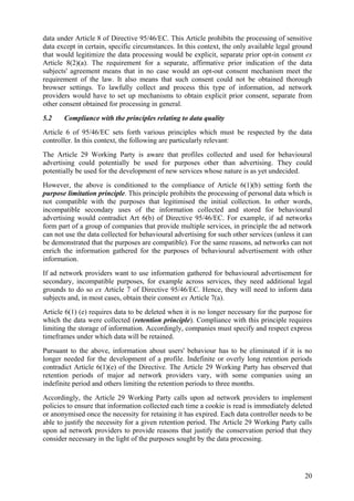 data under Article 8 of Directive 95/46/EC. This Article prohibits the processing of sensitive
data except in certain, specific circumstances. In this context, the only available legal ground
that would legitimize the data processing would be explicit, separate prior opt-in consent ex
Article 8(2)(a). The requirement for a separate, affirmative prior indication of the data
subjects' agreement means that in no case would an opt-out consent mechanism meet the
requirement of the law. It also means that such consent could not be obtained thorough
browser settings. To lawfully collect and process this type of information, ad network
providers would have to set up mechanisms to obtain explicit prior consent, separate from
other consent obtained for processing in general.
5.2    Compliance with the principles relating to data quality
Article 6 of 95/46/EC sets forth various principles which must be respected by the data
controller. In this context, the following are particularly relevant:
The Article 29 Working Party is aware that profiles collected and used for behavioural
advertising could potentially be used for purposes other than advertising. They could
potentially be used for the development of new services whose nature is as yet undecided.
However, the above is conditioned to the compliance of Article 6(1)(b) setting forth the
purpose limitation principle. This principle prohibits the processing of personal data which is
not compatible with the purposes that legitimised the initial collection. In other words,
incompatible secondary uses of the information collected and stored for behavioural
advertising would contradict Art 6(b) of Directive 95/46/EC. For example, if ad networks
form part of a group of companies that provide multiple services, in principle the ad network
can not use the data collected for behavioural advertising for such other services (unless it can
be demonstrated that the purposes are compatible). For the same reasons, ad networks can not
enrich the information gathered for the purposes of behavioural advertisement with other
information.
If ad network providers want to use information gathered for behavioural advertisement for
secondary, incompatible purposes, for example across services, they need additional legal
grounds to do so ex Article 7 of Directive 95/46/EC. Hence, they will need to inform data
subjects and, in most cases, obtain their consent ex Article 7(a).
Article 6(1) (e) requires data to be deleted when it is no longer necessary for the purpose for
which the data were collected (retention principle). Compliance with this principle requires
limiting the storage of information. Accordingly, companies must specify and respect express
timeframes under which data will be retained.
Pursuant to the above, information about users' behaviour has to be eliminated if it is no
longer needed for the development of a profile. Indefinite or overly long retention periods
contradict Article 6(1)(e) of the Directive. The Article 29 Working Party has observed that
retention periods of major ad network providers vary, with some companies using an
indefinite period and others limiting the retention periods to three months.
Accordingly, the Article 29 Working Party calls upon ad network providers to implement
policies to ensure that information collected each time a cookie is read is immediately deleted
or anonymised once the necessity for retaining it has expired. Each data controller needs to be
able to justify the necessity for a given retention period. The Article 29 Working Party calls
upon ad network providers to provide reasons that justify the conservation period that they
consider necessary in the light of the purposes sought by the data processing.




                                                                                              20
 